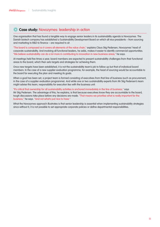 Case study: Novozymes: leadership in action
One organisation that has found a tangible way to engage senior leaders in its sustainability agenda is Novozymes. The
Danish biotech company has established a Sustainability Development Board on which all vice-presidents – from sourcing
and marketing to RD to finance – are required to sit.
“The board is composed so it covers all elements of the value chain,” explains Claus Stig Pedersen, Novozymes’ head of
corporate sustainability. And involving all functional leaders, he adds, makes it easier to identify commercial opportunities.
“We believe sustainability can do a lot more in contributing to innovation in new business areas,” he says.
At meetings held five times a year, board members are expected to present sustainability challenges from their functional
areas to the board, which then sets targets and strategies for achieving them.
Once new targets have been established, it is not the sustainability team’s job to follow up but that of individual board
members. In the case of a new supplier evaluation programme, for example, the head of sourcing would be accountable to
the board for executing the plan and meeting its goals.
When a goal has been set, a project team is formed consisting of executives from that line of business (such as procurement,
in the case of a supplier evaluation programme). And while one or two sustainability experts from Mr Stig Pedersen’s team
might advise this team, responsibility for execution lies with the business unit.
“It’s critical that ownership for all sustainability activities is anchored immediately in the line of business,” says
Mr Stig Pedersen. The advantage of this, he explains, is that because executives know they are accountable to the board,
tough discussions take place before any decisions are made. “That means we prioritise what is really important for the
business,” he says. “And not what’s just nice to have.”
What the Novozymes approach illustrates is that senior leadership is essential when implementing sustainability strategies
since without it, it is not possible to set appropriate corporate policies or define departmental responsibilities.
11
Sustainability Insights
 