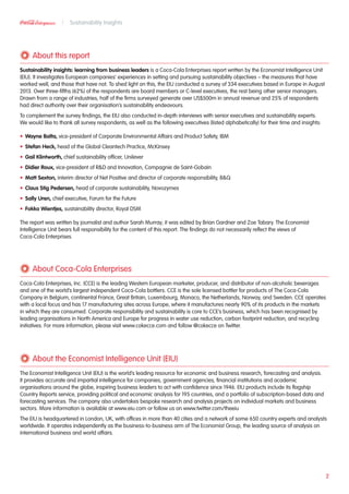About this report
Sustainability insights: learning from business leaders is a Coca-Cola Enterprises report written by the Economist Intelligence Unit
(EIU). It investigates European companies’ experiences in setting and pursuing sustainability objectives – the measures that have
worked well, and those that have not. To shed light on this, the EIU conducted a survey of 334 executives based in Europe in August
2013. Over three-fifths (62%) of the respondents are board members or C-level executives, the rest being other senior managers.
Drawn from a range of industries, half of the firms surveyed generate over US$500m in annual revenue and 25% of respondents
had direct authority over their organisation’s sustainability endeavours.
To complement the survey findings, the EIU also conducted in-depth interviews with senior executives and sustainability experts.
We would like to thank all survey respondents, as well as the following executives (listed alphabetically) for their time and insights:
•	 Wayne Balta, vice-president of Corporate Environmental Affairs and Product Safety, IBM
•	 Stefan Heck, head of the Global Cleantech Practice, McKinsey
•	 Gail Klintworth, chief sustainability officer, Unilever
•	 Didier Roux, vice-president of RD and Innovation, Compagnie de Saint-Gobain
•	 Matt Sexton, interim director of Net Positive and director of corporate responsibility, BQ
•	 Claus Stig Pedersen, head of corporate sustainability, Novozymes
•	 Sally Uren, chief executive, Forum for the Future
•	 Fokko Wientjes, sustainability director, Royal DSM
The report was written by journalist and author Sarah Murray; it was edited by Brian Gardner and Zoe Tabary. The Economist
Intelligence Unit bears full responsibility for the content of this report. The findings do not necessarily reflect the views of
Coca-Cola Enterprises.
2
Sustainability Insights
About Coca-Cola Enterprises
Coca-Cola Enterprises, Inc. (CCE) is the leading Western European marketer, producer, and distributor of non-alcoholic beverages
and one of the world’s largest independent Coca-Cola bottlers. CCE is the sole licensed bottler for products of The Coca-Cola
Company in Belgium, continental France, Great Britain, Luxembourg, Monaco, the Netherlands, Norway, and Sweden. CCE operates
with a local focus and has 17 manufacturing sites across Europe, where it manufactures nearly 90% of its products in the markets
in which they are consumed. Corporate responsibility and sustainability is core to CCE’s business, which has been recognised by
leading organisations in North America and Europe for progress in water use reduction, carbon footprint reduction, and recycling
initiatives. For more information, please visit www.cokecce.com and follow @cokecce on Twitter.
About the Economist Intelligence Unit (EIU)
The Economist Intelligence Unit (EIU) is the world’s leading resource for economic and business research, forecasting and analysis.
It provides accurate and impartial intelligence for companies, government agencies, financial institutions and academic
organisations around the globe, inspiring business leaders to act with confidence since 1946. EIU products include its flagship
Country Reports service, providing political and economic analysis for 195 countries, and a portfolio of subscription-based data and
forecasting services. The company also undertakes bespoke research and analysis projects on individual markets and business
sectors. More information is available at www.eiu.com or follow us on www.twitter.com/theeiu
The EIU is headquartered in London, UK, with offices in more than 40 cities and a network of some 650 country experts and analysts
worldwide. It operates independently as the business-to-business arm of The Economist Group, the leading source of analysis on
international business and world affairs.
 