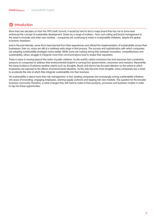 Introduction
More than two decades on from the 1992 Earth Summit, it would be hard to find a major brand that has not at some level
embraced the concept of sustainable development. Driven by a range of motives – from cost cutting and brand management to
the need to innovate and enter new markets – companies are continuing to invest in sustainability initiatives, despite the global
economic slowdown.
And in the past decade, some firms have learned from their experiences and refined the implementation of sustainability across their
businesses. Even so, many are still at a relatively early stage in that process. The success and sophistication with which companies
are adopting sustainability strategies varies widely. While some are making strong links between innovation, competitiveness and
sustainability, others struggle to integrate more than communications tools to shape their reputation.
There is value in moving beyond the realm of public relations. As the world’s carbon emissions rise and resources face constraints,
pressure on companies to address their environmental footprint is coming from governments, consumers and investors. Meanwhile,
the rising incidence of extreme weather events such as droughts, floods and storms has focused attention on the extent to which
businesses are exposed to the effects of environmental disasters. As the risks become more tangible, many companies see a need
to accelerate the rate at which they integrate sustainability into their business.
Yet sustainability is about more than risk management. In fact, leading companies are increasingly turning sustainability initiatives
into ways of innovating, engaging employees, winning supply contracts and tapping into new markets. The question for the broader
business community, therefore, is what changes they will need to make to their products, processes and business models in order
to tap into these opportunities.
Sustainability Insights
3
 