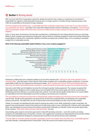 Section 1: Moving ahead
With more than half (52%) of respondents saying that, despite the downturn their company is maintaining its commitment to
sustainability, this agenda is clearly being taken seriously and is no longer specific to a handful of large corporate pioneers. Only
a fifth see sustainability as the preserve of large companies.
“A lot has changed in the past five years – sustainability went from a relatively marginal topic 15 years ago to now, when everyone
has something to say about it,” says Stefan Heck, head of the Global Cleantech Practice at McKinsey, a consultancy. “And we’ve seen
quite a bit of progress, despite the fact that macro-economic conditions have not been conducive to major new investments or bold
initiatives.”
In fact, in some areas, the downturn may have been a positive force, emphasising the cost cutting potential of resource and energy
efficiency. Most companies are tackling low-hanging fruit, with two-thirds of companies engaged in waste and recycling, followed by
energy efficiency (cited by 54%). Impressively, significant minorities are taking more ambitious steps, such as investing in renewable
energy (33%) or sustainable sourcing.
Which of the following sustainability related initiatives, if any, is your company engaged in?
Source: Economist Intelligence Unit
Awareness is shifting with some companies seeking to do more than minimise harm. “We have to look at the potential to have a
restorative effect,” says Matt Sexton, interim director of Net Positive, Kingfisher plc’s sustainability program and director of corporate
responsibility at BQ, the UK’s largest home improvement retailer. “We’re nowhere near that yet. But if that’s ultimately where we
have to go, we need to demonstrate that this is possible in a way that’s good for the business as well as for the planet and society.”
One area in which BQ, part of Kingfisher, has done this is through its garden heating equipment. The company recognised that
selling patio heaters designed to warm outside spaces was inconsistent with its low-carbon goals and took the unusual step of
withdrawing what was otherwise a successful product line. Instead, it now sells chimney garden heaters that run on wood certified
as sustainable by the Forest Stewardship Council (FSC), building a new business line in wood fuel.
“The most advanced companies are those that are rethinking their portfolio and getting out of businesses that are less sustainable,”
says Mr Heck. Though not all organisations are going this far, almost half of companies (48%) are developing more sustainable
products and services. This helps them not only to improve their environmental footprint but also to tap into new markets.
Unilever, for example, has developed laundry products requiring less water to rinse. While contributing to water conservation, the
products have proved popular in parts of the world such as India where water is scarce. Gail Klintworth, Unilever’s chief sustainability
officer, says developing consumer products that address environmental challenges can therefore create new growth opportunities
for the company. “That’s what makes everyone’s heart beat faster,” she says.
And providing green products and services goes hand in hand with educating consumers – some 46% say they are raising
awareness of sustainability issues among their customers. This suggests that companies are integrating their environmental activities
into their market development strategy by creating demand for products and services that are more sustainable.
“If we can offer our customers a better proposition and expand or enter new markets, that is the driver of our sustainability agenda,”
says Fokko Wientjes, sustainability director at Royal DSM, a Dutch life sciences and material sciences group.
4
Sustainability Insights
66%
54%
48%
46%
46%
44%
43%
35%
33%
33%
14%
4%
0%
Reducing waste/improving recycling
Increasing energy efficiency/carbon reduction
Offering more sustainable products or services
Raising awareness of sustainability issues among customers
Reducing water consumption
Measuring our environmental impact
Energy auditing
Promoting local community initiatives
Investing in renewable energy
Sustainable sourcing
Purchasing carbon offsets
Other (please specify)
Don’t know
1009080706050403020100
 