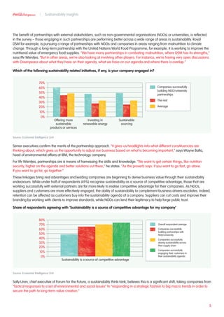 The benefit of partnerships with external stakeholders, such as non-governmental organisations (NGOs) or universities, is reflected
in the survey – those engaging in such partnerships are performing better across a wide range of areas in sustainability. Royal
DSM for example, is pursuing a range of partnerships with NGOs and companies in areas ranging from malnutrition to climate
change. Through a long-term partnership with the United Nations World Food Programme, for example, it is working to improve the
nutritional value of emergency food supplies. “We have many partnerships in combating malnutrition, where DSM has its strengths,”
says Mr Wientjes. “But in other areas, we’re also looking at involving other players. For instance, we’re having very open discussions
with Greenpeace about what they have on their agenda, what we have on our agenda and where there is overlap.”
Which of the following sustainability related initiatives, if any, is your company engaged in?
Source: Economist Intelligence Unit
Senior executives confirm the merits of the partnership approach. “It gives us headlights into what different constituencies are
thinking about, which gives us the opportunity to adjust our business based on what is becoming important,” says Wayne Balta,
head of environmental affairs at IBM, the technology company.
For Mr Wientjes, partnerships are a means of harnessing the skills and knowledge. “We want to get certain things, like nutrition
security, higher on the agenda and better solutions out there,” he states. “As the proverb says: if you want to go fast, go alone.
If you want to go far, go together.”
These linkages bring real advantages and leading companies are beginning to derive business value through their sustainability
endeavours. While under half of respondents (49%) recognise sustainability as a source of competitive advantage, those that are
working successfully with external partners are far more likely to realise competitive advantage for their companies. As NGOs,
suppliers and customers are more effectively engaged, the ability of sustainability to complement business drivers escalates. Indeed,
retention can be affected as customers buy into the sustainability agenda of a company. Suppliers can cut costs and improve their
branding by working with clients to improve standards, while NGOs can lend their legitimacy to help forge public trust.
Share of respondents agreeing with ‘Sustainability is a source of competitive advantage for my company’
Source: Economist Intelligence Unit
Sally Uren, chief executive of Forum for the Future, a sustainability think-tank, believes this is a significant shift, taking companies from
“tactical responses to a set of environmental and social issues” to “responding in a strategic fashion to big macro trends in order to
secure the path to long-term value creation.”
5
Sustainability Insights
60%
70%
50%
40%
30%
20%
10%
0%
Offering more
sustainable
products or services
Investing in
renewable energy
Sustainable
sourcing
Companies successfully
building NGO/university
partnerships
The rest
Average
60%
70%
80%
50%
40%
30%
20%
10%
0%
Sustainability is a source of competitive advantage
Overall respondent average
Companies successfully
building partnerships with
NGO/university
Companies successfully
driving sustainability across
their supply chain
Companies successfully
engaging their customers in
their sustainability agenda
 