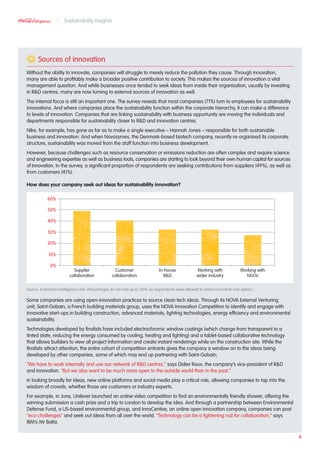 Sources of innovation
Without the ability to innovate, companies will struggle to merely reduce the pollution they cause. Through innovation,
many are able to profitably make a broader positive contribution to society. This makes the sources of innovation a vital
management question. And while businesses once tended to seek ideas from inside their organisation, usually by investing
in RD centres, many are now turning to external sources of innovation as well.
The internal focus is still an important one. The survey reveals that most companies (71%) turn to employees for sustainability
innovations. And where companies place the sustainability function within the corporate hierarchy, it can make a difference
to levels of innovation. Companies that are linking sustainability with business opportunity are moving the individuals and
departments responsible for sustainability closer to RD and innovation centres.
Nike, for example, has gone as far as to make a single executive – Hannah Jones – responsible for both sustainable
business and innovation. And when Novozymes, the Denmark-based biotech company, recently re-organised its corporate
structure, sustainability was moved from the staff function into business development.
However, because challenges such as resource conservation or emissions reduction are often complex and require science
and engineering expertise as well as business tools, companies are starting to look beyond their own human capital for sources
of innovation. In the survey, a significant proportion of respondents are seeking contributions from suppliers (49%), as well as
from customers (41%).
How does your company seek out ideas for sustainability innovation?
Source: Economist Intelligence Unit (Percentages do not add up to 100% as respondents were allowed to select more than one option.)
Some companies are using open-innovation practices to source clean tech ideas. Through its NOVA External Venturing
unit, Saint-Gobain, a French building materials group, uses the NOVA Innovation Competition to identify and engage with
innovative start-ups in building construction, advanced materials, lighting technologies, energy efficiency and environmental
sustainability.
Technologies developed by finalists have included electrochromic window coatings (which change from transparent to a
tinted state, reducing the energy consumed by cooling, heating and lighting) and a tablet-based collaborative technology
that allows builders to view all project information and create instant renderings while on the construction site. While the
finalists attract attention, the entire cohort of competition entrants gives the company a window on to the ideas being
developed by other companies, some of which may end up partnering with Saint-Gobain.
“We have to work internally and use our network of RD centres,” says Didier Roux, the company’s vice-president of RD
and innovation. “But we also want to be much more open to the outside world than in the past.”
In looking broadly for ideas, new online platforms and social media play a critical role, allowing companies to tap into the
wisdom of crowds, whether those are customers or industry experts.
For example, in June, Unilever launched an online video competition to find an environmentally friendly shower, offering the
winning submission a cash prize and a trip to London to develop the idea. And through a partnership between Environmental
Defense Fund, a US-based environmental group, and InnoCentive, an online open innovation company, companies can post
“eco-challenges” and seek out ideas from all over the world. “Technology can be a lightening rod for collaboration,” says
IBM’s Mr Balta.
60%
50%
40%
30%
20%
10%
0%
Supplier
collaboration
Customer
collaboration
In-house
RD
Working with
wider industry
Working with
NGOs
6
Sustainability Insights
 