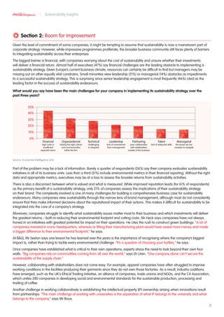 Section 2: Room for improvement
Given the level of commitment of some companies, it might be tempting to assume that sustainability is now a mainstream part of
corporate strategy. However, while impressive programmes proliferate, the broader business community still faces plenty of barriers
to integrating sustainability across their enterprises.
The biggest barrier is financial, with companies worrying about the cost of sustainability and unsure whether their investments
will deliver a financial return. Almost half of executives (47%) say financial challenges are the leading obstacle to implementing a
sustainability strategy. Given Europe’s current business climate, resources can certainly be difficult to find but managers may be
missing out on other equally vital constrains. Small minorities view leadership (21%) or managerial (14%) obstacles as impediments
to a successful sustainability strategy. This is surprising since senior leadership engagement is most frequently (46%) cited as the
leading factor in the success of sustainability endeavours.
What would you say have been the main challenges for your company in implementing its sustainability strategy over the
past three years?
Source: Economist Intelligence Unit
Part of the problem may be a lack of information. Barely a quarter of respondents (26%) say their company evaluates sustainability
initiatives in all of its business units. Less than a third (31%) include environmental metrics in their financial reporting. Without the right
data and appropriate metrics, executives may be at a loss to assess the broader returns from sustainability activities.
There is also a disconnect between what is valued and what is measured. While improved reputation leads (for 61% of respondents)
as the primary benefit of a sustainability strategy, only 21% of companies assess the implications of their sustainability strategy
on their brand. The complexity involved is one of many challenges for building a comprehensive business case for sustainability
endeavours. Many companies view sustainability through the narrow lens of brand management, although most do not consistently
ensure that they make informed decisions about the reputational impact of their actions. This makes it difficult for sustainability to be
integrated into the core of a company’s strategy.
Moreover, companies struggle to identify what sustainability issues matter most to their business and which investments will deliver
the greatest returns – both in reducing their environmental footprint and cutting costs. Mr Heck says companies have not always
honed in on initiatives with greatest potential for impact on their operations. He cites the rush to construct green buildings. “A lot of
companies invested in iconic headquarters, whereas re-fitting their manufacturing plant would have saved more money and made
a bigger difference to their environmental footprint,” he says.
At BQ, Mr Sexton says one lesson he has learned over the years is the importance of recognising where the company’s biggest
impact is, rather than trying to tackle every environmental challenge. “It’s a question of choosing your battles,” he says.
Once companies have established what is critical to their own operations, experts stress the need to look beyond their own four
walls. “Big companies rely on commodities coming from all over the world,” says Dr Uren. “One company alone can’t secure the
sustainability of the supply chain.”
However, collaborating with stakeholders does not come easy. For example, apparel companies have often struggled to improve
working conditions in the facilities producing their garments since they do not own those factories. As a result, industry coalitions
have emerged, such as the UK’s Ethical Trading Initiative, an alliance of companies, trade unions and NGOs, and the C4 Association,
which unites 280 companies in developing social and environmental standards for the sustainable production, processing and
trading of coffee.
Another challenge in working collaboratively is establishing the intellectual property (IP) ownership arising when innovations result
from partnerships. “The main challenge of working with universities is the separation of what IP belongs to the university and what
belongs to the company,” says Mr Roux.
7
Sustainability Insights
50%
40%
30%
20%
10%
0%
Financial
high costs or
insufficient
expected return
Organisational
lacking the right culture
and communication
within the firm
Technical
challenging
to integrate
Leadership
lack of commitment
from management
Partnering
poor collaboration
with stakeholders
outside of the business
Talent
lack of adequate skills
Managerial
the issues are too
complex to navigate
 