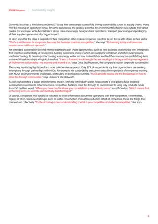 Currently, less than a third of respondents (31%) say their company is successfully driving sustainability across its supply chains. Many
may be missing an opportunity since, for some companies, the greatest potential for environmental efficiency lies outside their direct
control. For example, while food retailers’ stores consume energy, the agricultural operations, transport, processing and packaging
of their suppliers generates a far bigger impact.
Dr Uren says that the drive to outperform their competitors often makes companies reluctant to join forces with others in their sector.
“That’s a real tension for companies because the business mantra is competition,” she says. “But winning today and tomorrow
requires a very different approach.”
Yet extending sustainability beyond internal operations can create opportunities, such as new business relationships with enterprises
that prioritise sustainability. At Novozymes, helping customers, many of which are suppliers to Walmart and other major players,
use biotechnology to develop products using less energy, water and raw materials has enabled the company to establish long-term
sustainability relationships with global retailers. “It was a fantastic breakthrough that we could get a dialogue with top management
at Walmart on sustainability - we learned and shared a lot,” says Claus Stig Pedersen, the company’s head of corporate sustainability.
The survey results highlight room for a more collaborative approach. Only 27% of respondents say their organisations are seeking
innovations through partnerships with NGOs, for example. Yet sustainability executives stress the importance of companies working
with NGOs on environmental challenges, particularly in developing countries. “NGOs provide access and the knowledge on how to
drive this through communities,” says Unilever’s Ms Klintworth.
As well as facilitating a bigger environmental impact, working with industry peers helps create a level playing field, enabling
sustainability investments to become more competitive. BQ has done this through its commitment to using only products made
from FSC certified wood. “Where you have clout is where you can establish a new industry norm,” says Mr Sexton. “Which means that
in the long term you won’t be competitively disadvantaged.”
Of course, companies may initially be reluctant to share information about their operations with their competitors. Nevertheless,
argues Dr Uren, because challenges such as water conservation and carbon reduction affect all companies, these are things they
can work on collectively. “It’s about having a clear understanding of what is pre-competitive and what is competitive,” she says.
8
Sustainability Insights
 