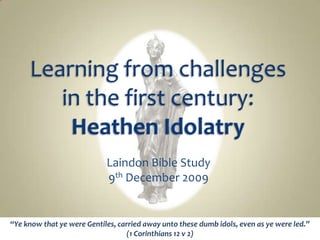 Learning from challenges in the first century: Heathen Idolatry Laindon Bible Study 9th December 2009 “Ye know that ye were Gentiles, carried away unto these dumb idols, even as ye were led.”  (1 Corinthians 12 v 2) 