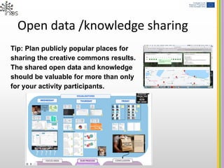 Open data /knowledge sharing
Tip: Plan publicly popular places for
sharing the creative commons results.
The shared open data and knowledge
should be valuable for more than only
for your activity participants.
 