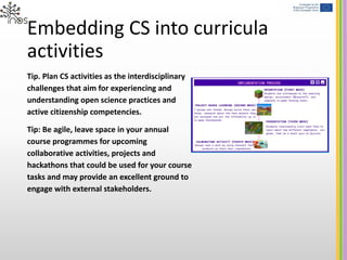 Embedding CS into curricula
activities
Tip. Plan CS activities as the interdisciplinary
challenges that aim for experiencing and
understanding open science practices and
active citizenship competencies.
Tip: Be agile, leave space in your annual
course programmes for upcoming
collaborative activities, projects and
hackathons that could be used for your course
tasks and may provide an excellent ground to
engage with external stakeholders.
 
