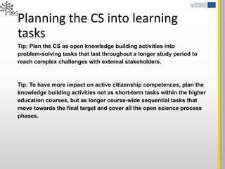 Planning the CS into learning
tasks
Tip: Plan the CS as open knowledge building activities into
problem-solving tasks that last throughout a longer study period to
reach complex challenges with external stakeholders.
Tip: To have more impact on active citizenship competences, plan the
knowledge building activities not as short-term tasks within the higher
education courses, but as longer course-wide sequential tasks that
move towards the final target and cover all the open science process
phases.
 