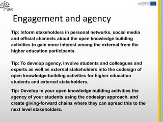 Engagement and agency
Tip: Inform stakeholders in personal networks, social media
and official channels about the open knowledge building
activities to gain more interest among the external from the
higher education participants.
Tip: To develop agency, involve students and colleagues and
experts as well as external stakeholders into the codesign of
open knowledge-building activities for higher education
students and external stakeholders.
Tip: Develop in your open knowledge building activities the
agency of your students using the codesign approach, and
create giving-forward chains where they can spread this to the
next level stakeholders.
 
