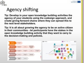 Agency shifting
Tip: Develop in your open knowledge building activities the
agency of your students using the codesign approach, and
create giving-forward chains where they can spread this to
the next level stakeholders.
Tip: It is all about growing the agency to be an active citizen
in their communities - let participants have the stakes in the
open knowledge building activity that they want to carry to
the decision-making and policies.
 