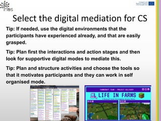 Select the digital mediation for CS
Tip: If needed, use the digital environments that the
participants have experienced already, and that are easily
grasped.
Tip: Plan first the interactions and action stages and then
look for supportive digital modes to mediate this.
Tip: Plan and structure activities and choose the tools so
that it motivates participants and they can work in self
organised mode.
 