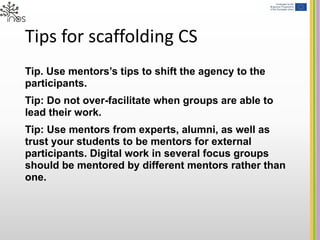 Tips for scaffolding CS
Tip. Use mentors’s tips to shift the agency to the
participants.
Tip: Do not over-facilitate when groups are able to
lead their work.
Tip: Use mentors from experts, alumni, as well as
trust your students to be mentors for external
participants. Digital work in several focus groups
should be mentored by different mentors rather than
one.
 