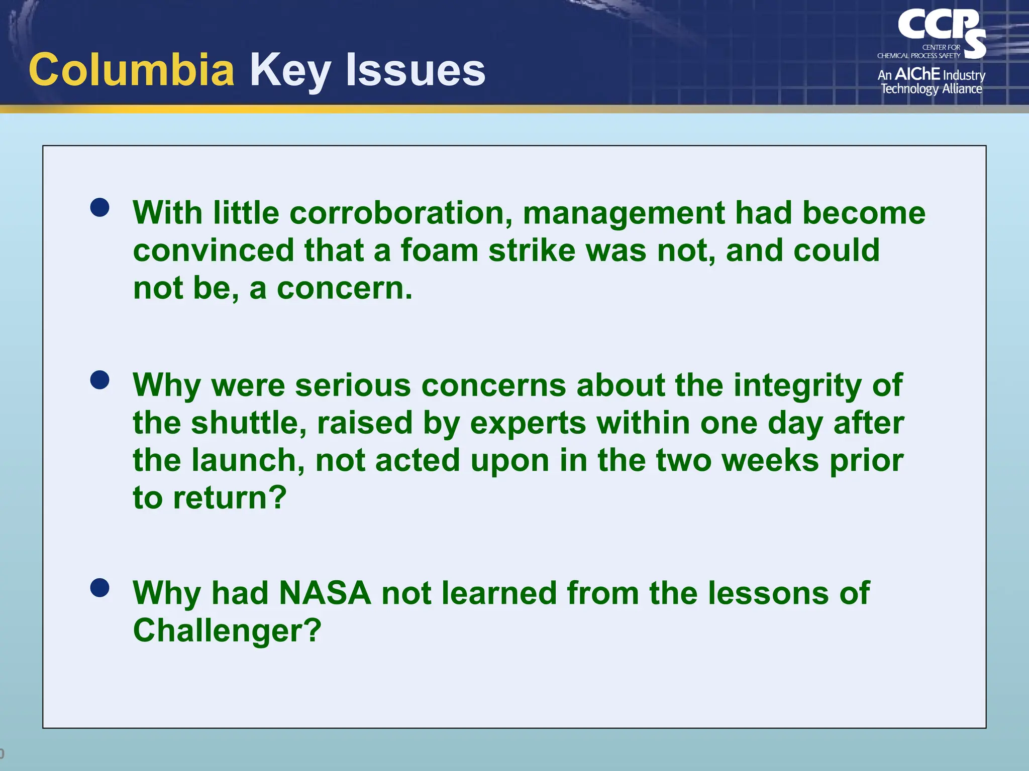 0
Columbia Key Issues
 With little corroboration, management had become
convinced that a foam strike was not, and could
not be, a concern.
 Why were serious concerns about the integrity of
the shuttle, raised by experts within one day after
the launch, not acted upon in the two weeks prior
to return?
 Why had NASA not learned from the lessons of
Challenger?
 