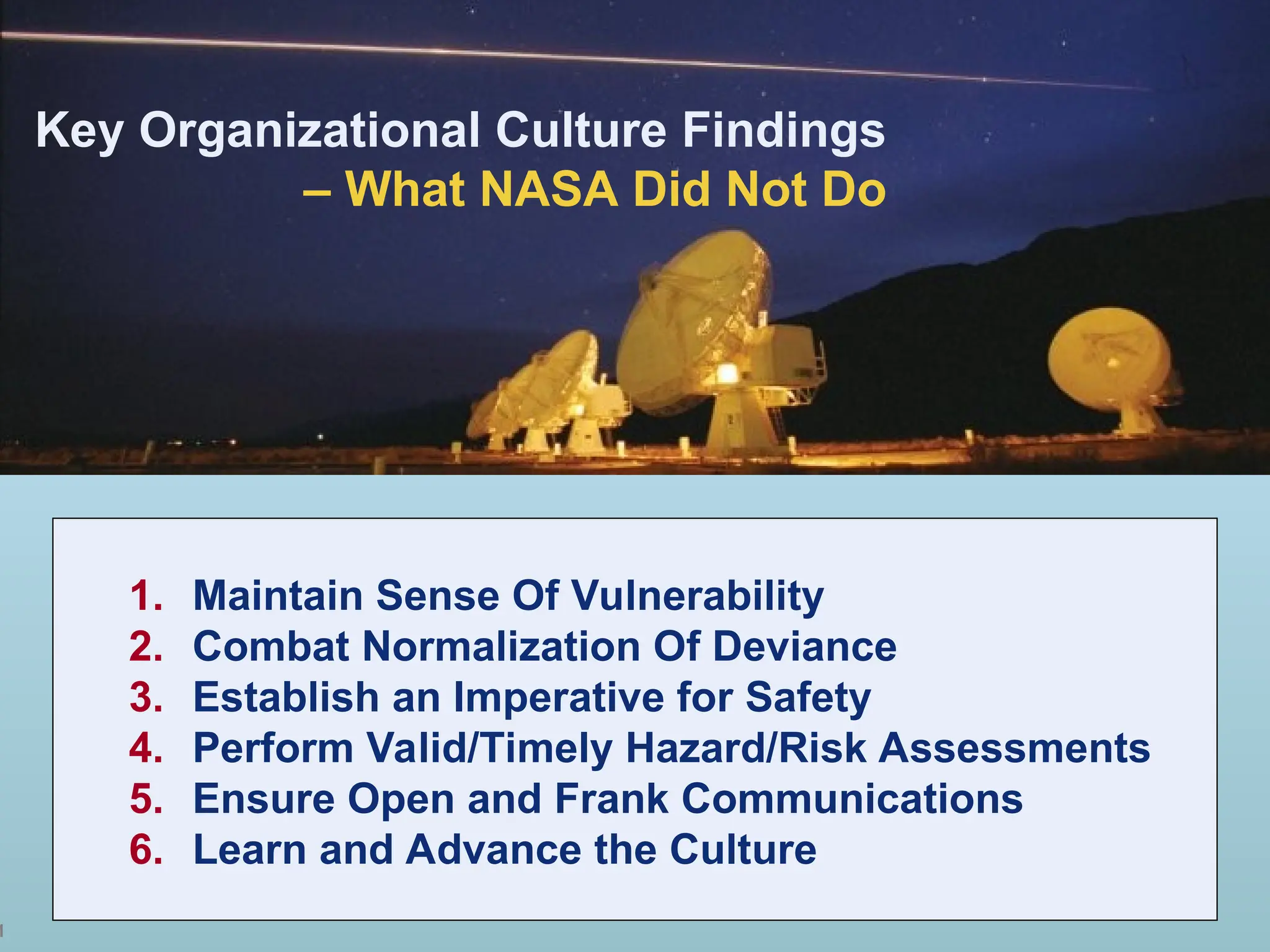 1
1. Maintain Sense Of Vulnerability
2. Combat Normalization Of Deviance
3. Establish an Imperative for Safety
4. Perform Valid/Timely Hazard/Risk Assessments
5. Ensure Open and Frank Communications
6. Learn and Advance the Culture
Key Organizational Culture Findings
– What NASA Did Not Do
 
