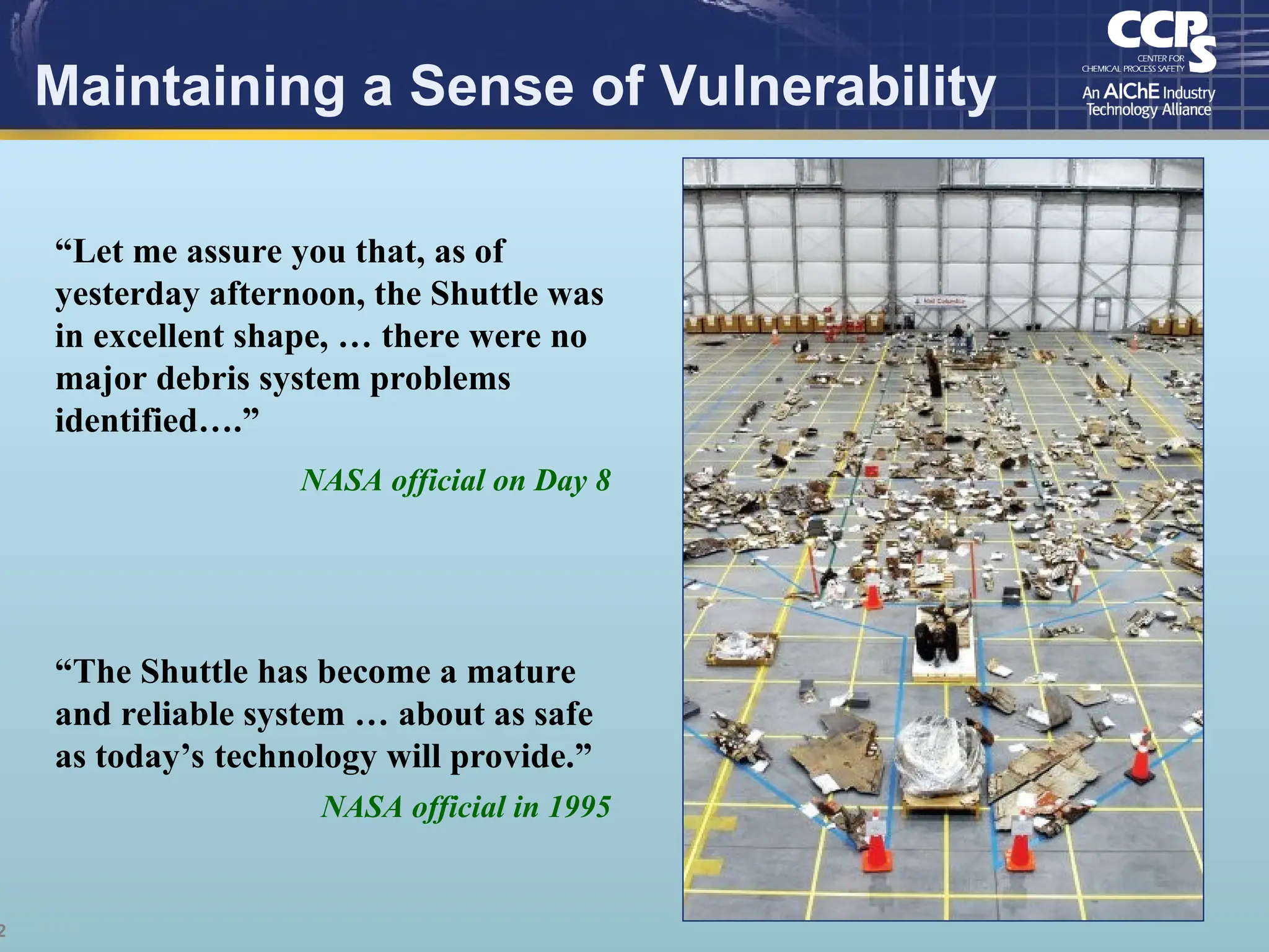2
Maintaining a Sense of Vulnerability
“Let me assure you that, as of
yesterday afternoon, the Shuttle was
in excellent shape, … there were no
major debris system problems
identified….”
NASA official on Day 8
“The Shuttle has become a mature
and reliable system … about as safe
as today’s technology will provide.”
NASA official in 1995
 