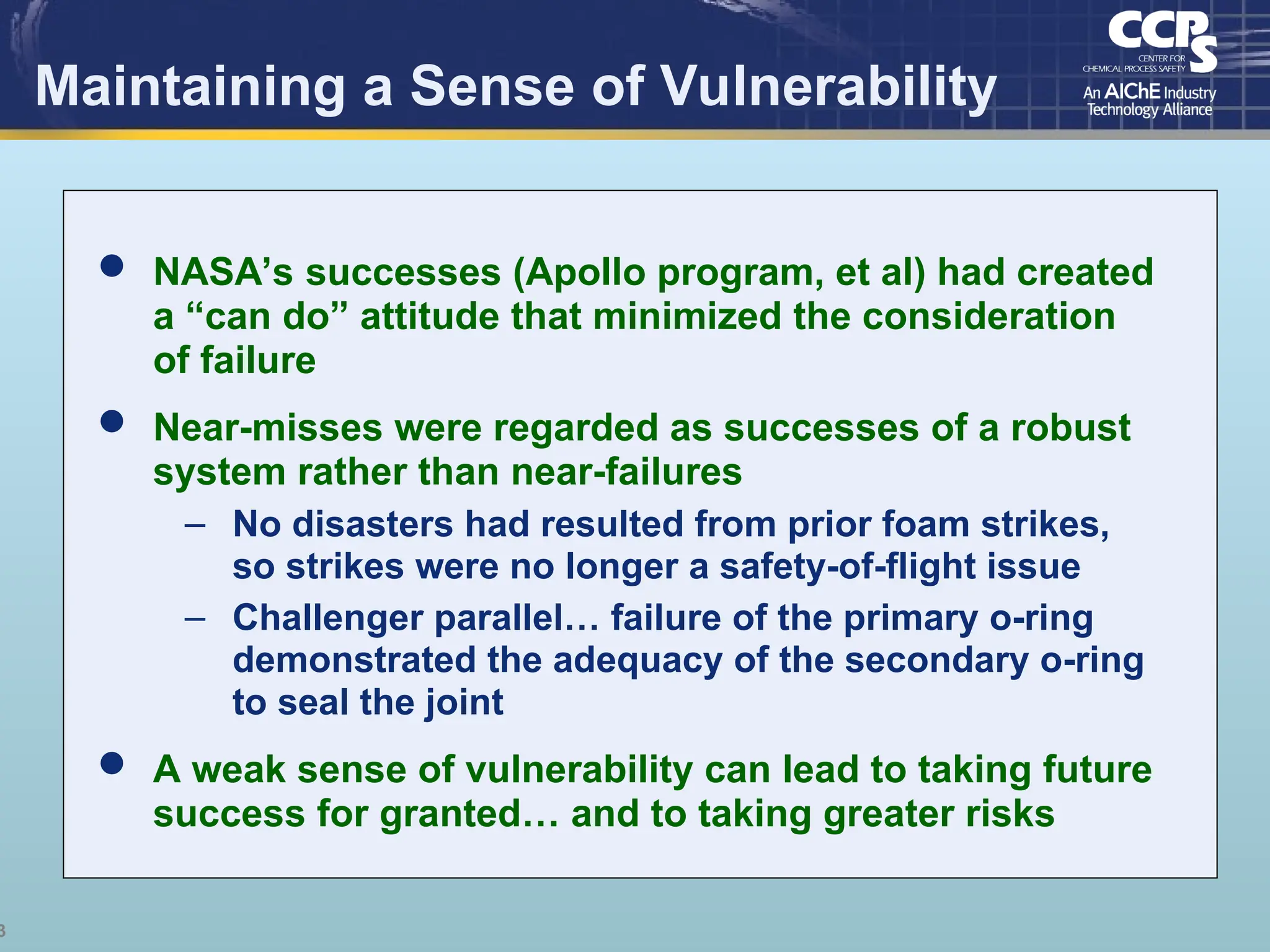 3
Maintaining a Sense of Vulnerability
 NASA’s successes (Apollo program, et al) had created
a “can do” attitude that minimized the consideration
of failure
 Near-misses were regarded as successes of a robust
system rather than near-failures
– No disasters had resulted from prior foam strikes,
so strikes were no longer a safety-of-flight issue
– Challenger parallel… failure of the primary o-ring
demonstrated the adequacy of the secondary o-ring
to seal the joint
 A weak sense of vulnerability can lead to taking future
success for granted… and to taking greater risks
 