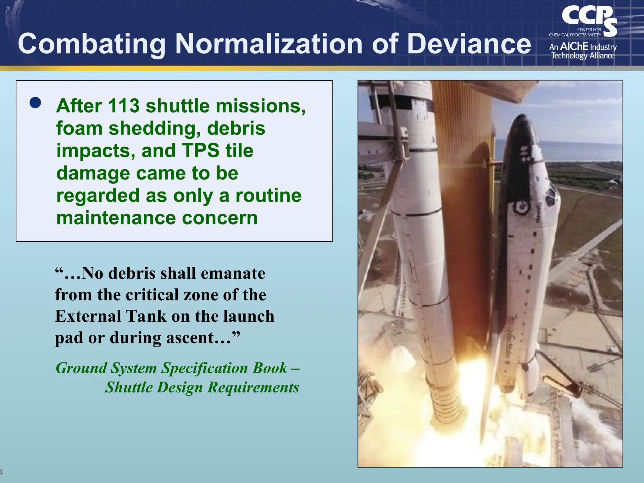 4
Combating Normalization of Deviance
“…No debris shall emanate
from the critical zone of the
External Tank on the launch
pad or during ascent…”
Ground System Specification Book –
Shuttle Design Requirements
 After 113 shuttle missions,
foam shedding, debris
impacts, and TPS tile
damage came to be
regarded as only a routine
maintenance concern
 