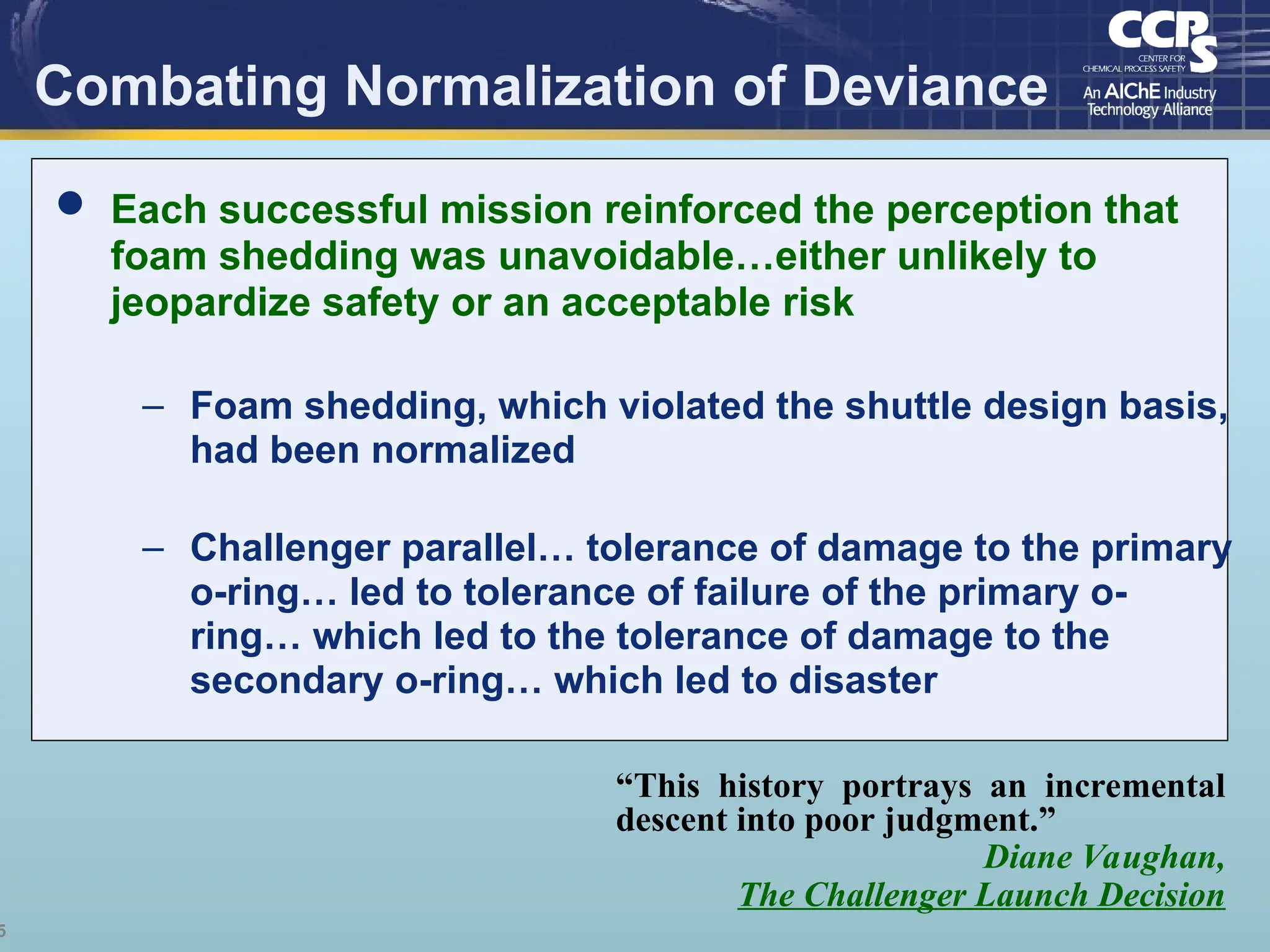 5
Combating Normalization of Deviance
“This history portrays an incremental
descent into poor judgment.”
Diane Vaughan,
The Challenger Launch Decision
 Each successful mission reinforced the perception that
foam shedding was unavoidable…either unlikely to
jeopardize safety or an acceptable risk
– Foam shedding, which violated the shuttle design basis,
had been normalized
– Challenger parallel… tolerance of damage to the primary
o-ring… led to tolerance of failure of the primary o-
ring… which led to the tolerance of damage to the
secondary o-ring… which led to disaster
 