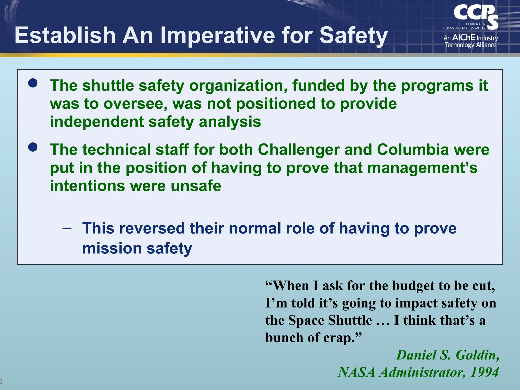 6
Establish An Imperative for Safety
“When I ask for the budget to be cut,
I’m told it’s going to impact safety on
the Space Shuttle … I think that’s a
bunch of crap.”
Daniel S. Goldin,
NASA Administrator, 1994
 The shuttle safety organization, funded by the programs it
was to oversee, was not positioned to provide
independent safety analysis
 The technical staff for both Challenger and Columbia were
put in the position of having to prove that management’s
intentions were unsafe
– This reversed their normal role of having to prove
mission safety
 