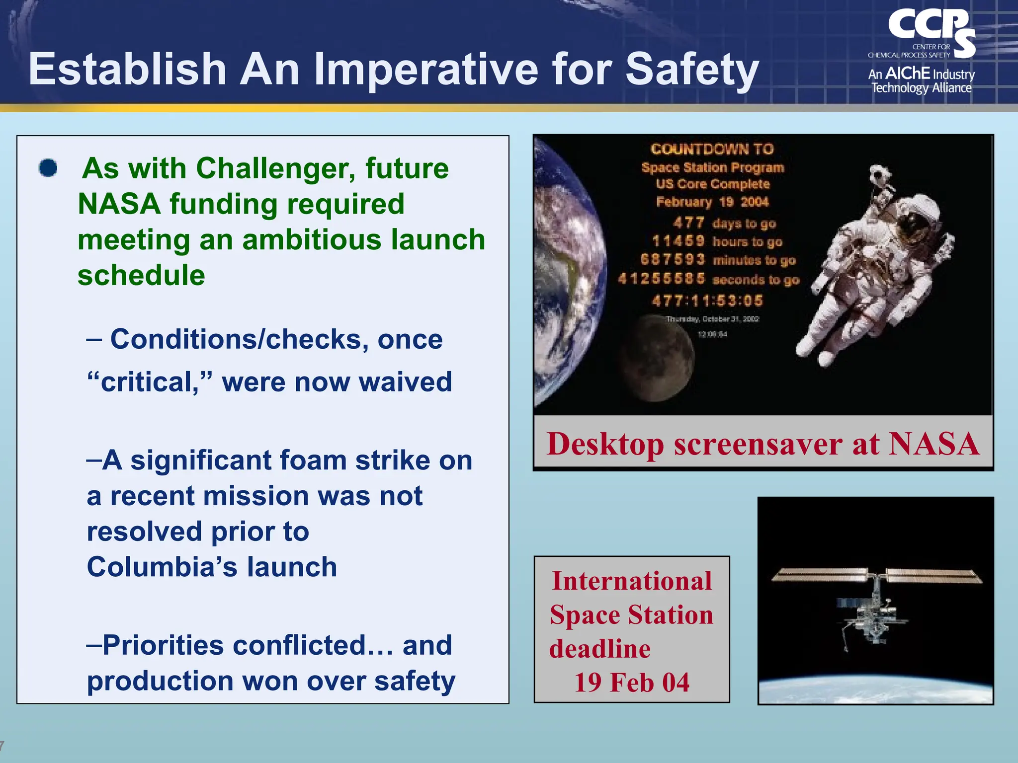 7
Establish An Imperative for Safety
International
Space Station
deadline
19 Feb 04
Desktop screensaver at NASA
As with Challenger, future
NASA funding required
meeting an ambitious launch
schedule
– Conditions/checks, once
“critical,” were now waived
–A significant foam strike on
a recent mission was not
resolved prior to
Columbia’s launch
–Priorities conflicted… and
production won over safety
 