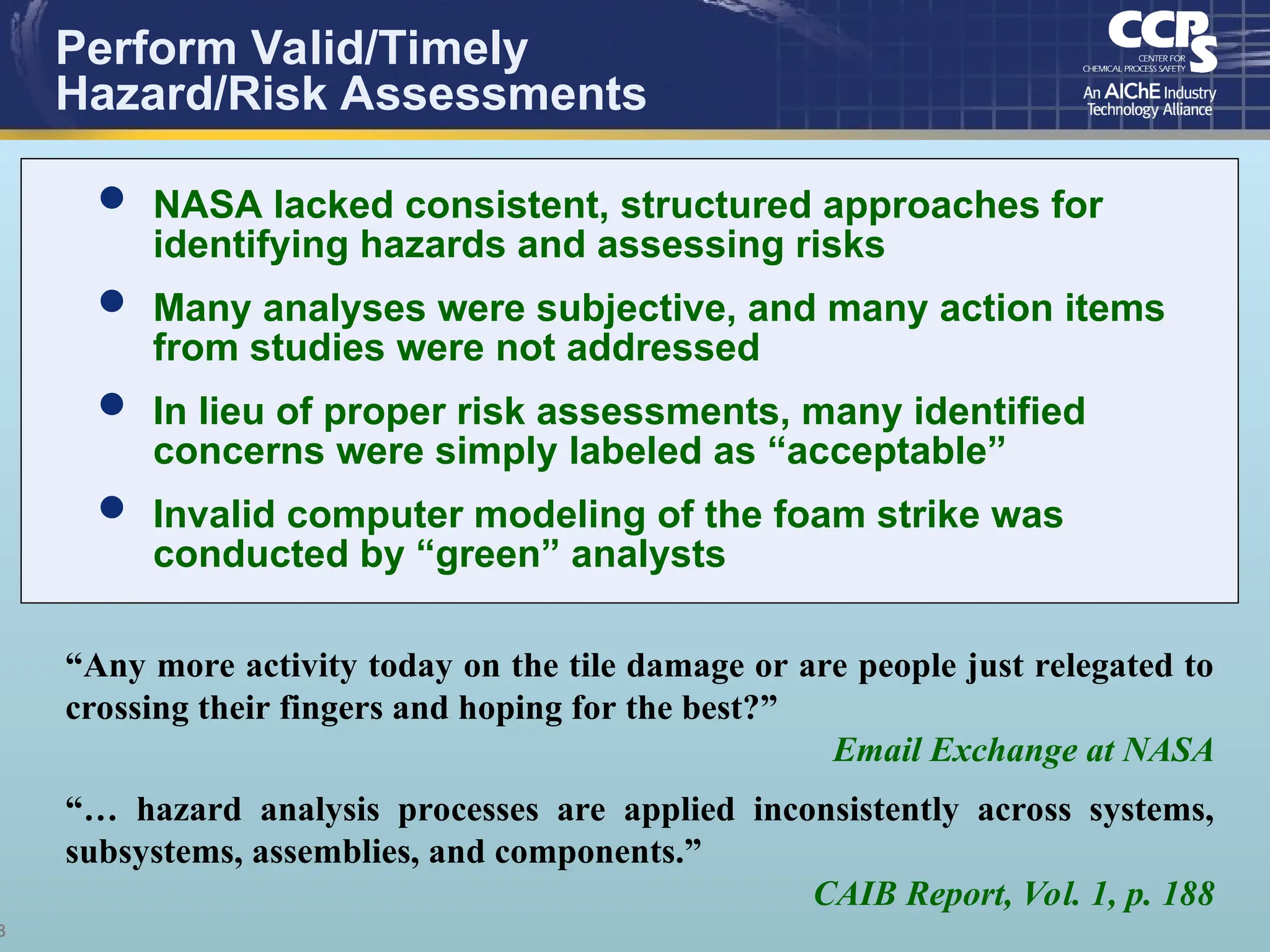8
Perform Valid/Timely
Hazard/Risk Assessments
“Any more activity today on the tile damage or are people just relegated to
crossing their fingers and hoping for the best?”
Email Exchange at NASA
“… hazard analysis processes are applied inconsistently across systems,
subsystems, assemblies, and components.”
CAIB Report, Vol. 1, p. 188
 NASA lacked consistent, structured approaches for
identifying hazards and assessing risks
 Many analyses were subjective, and many action items
from studies were not addressed
 In lieu of proper risk assessments, many identified
concerns were simply labeled as “acceptable”
 Invalid computer modeling of the foam strike was
conducted by “green” analysts
 