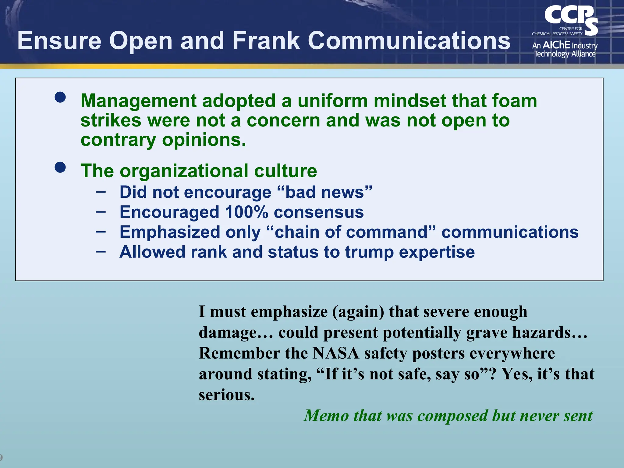 9
Ensure Open and Frank Communications
I must emphasize (again) that severe enough
damage… could present potentially grave hazards…
Remember the NASA safety posters everywhere
around stating, “If it’s not safe, say so”? Yes, it’s that
serious.
Memo that was composed but never sent
 Management adopted a uniform mindset that foam
strikes were not a concern and was not open to
contrary opinions.
 The organizational culture
– Did not encourage “bad news”
– Encouraged 100% consensus
– Emphasized only “chain of command” communications
– Allowed rank and status to trump expertise
 