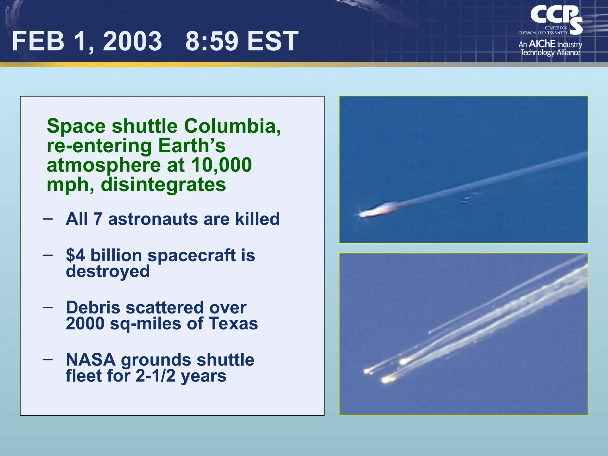 FEB 1, 2003 8:59 EST
– All 7 astronauts are killed
– $4 billion spacecraft is
destroyed
– Debris scattered over
2000 sq-miles of Texas
– NASA grounds shuttle
fleet for 2-1/2 years
Space shuttle Columbia,
re-entering Earth’s
atmosphere at 10,000
mph, disintegrates
 