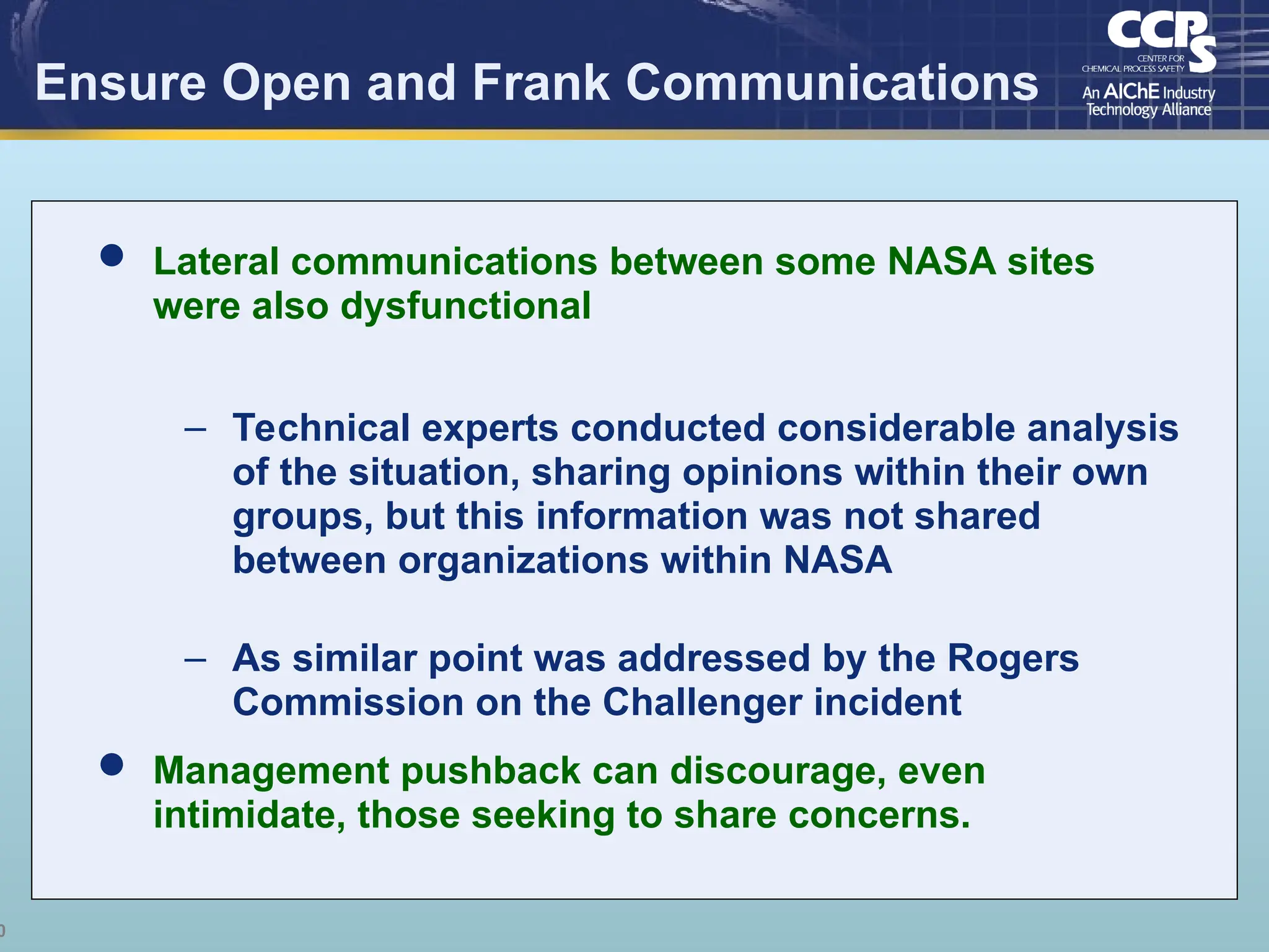 0
Ensure Open and Frank Communications
 Lateral communications between some NASA sites
were also dysfunctional
– Technical experts conducted considerable analysis
of the situation, sharing opinions within their own
groups, but this information was not shared
between organizations within NASA
– As similar point was addressed by the Rogers
Commission on the Challenger incident
 Management pushback can discourage, even
intimidate, those seeking to share concerns.
 