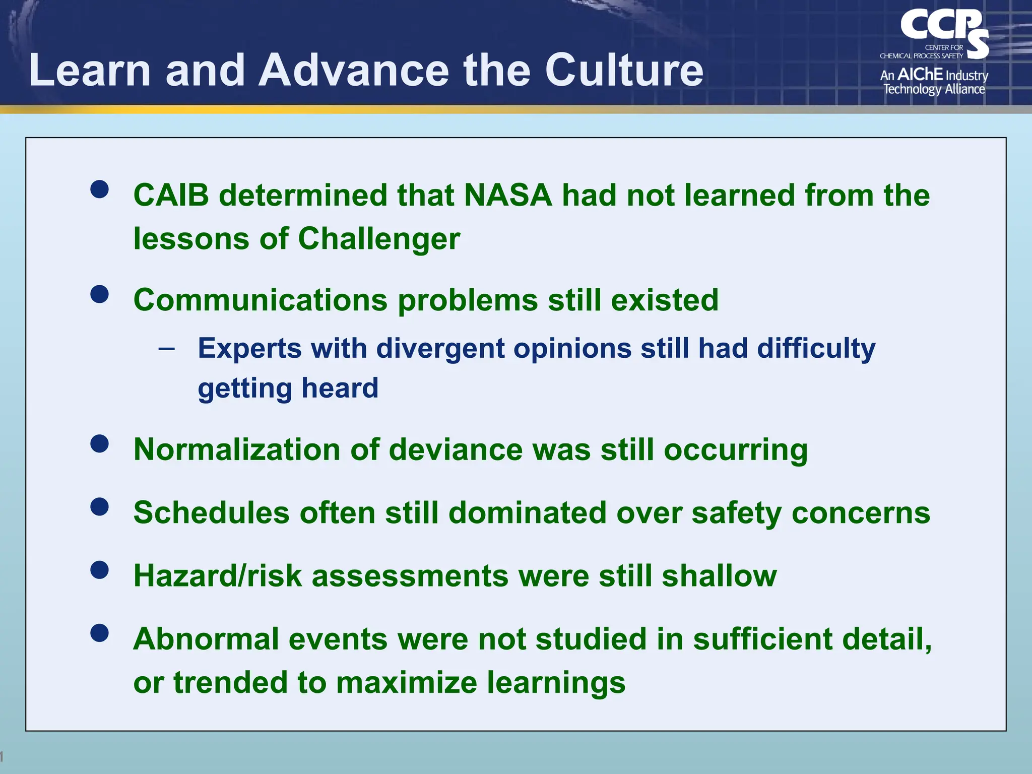 1
Learn and Advance the Culture
 CAIB determined that NASA had not learned from the
lessons of Challenger
 Communications problems still existed
– Experts with divergent opinions still had difficulty
getting heard
 Normalization of deviance was still occurring
 Schedules often still dominated over safety concerns
 Hazard/risk assessments were still shallow
 Abnormal events were not studied in sufficient detail,
or trended to maximize learnings
 