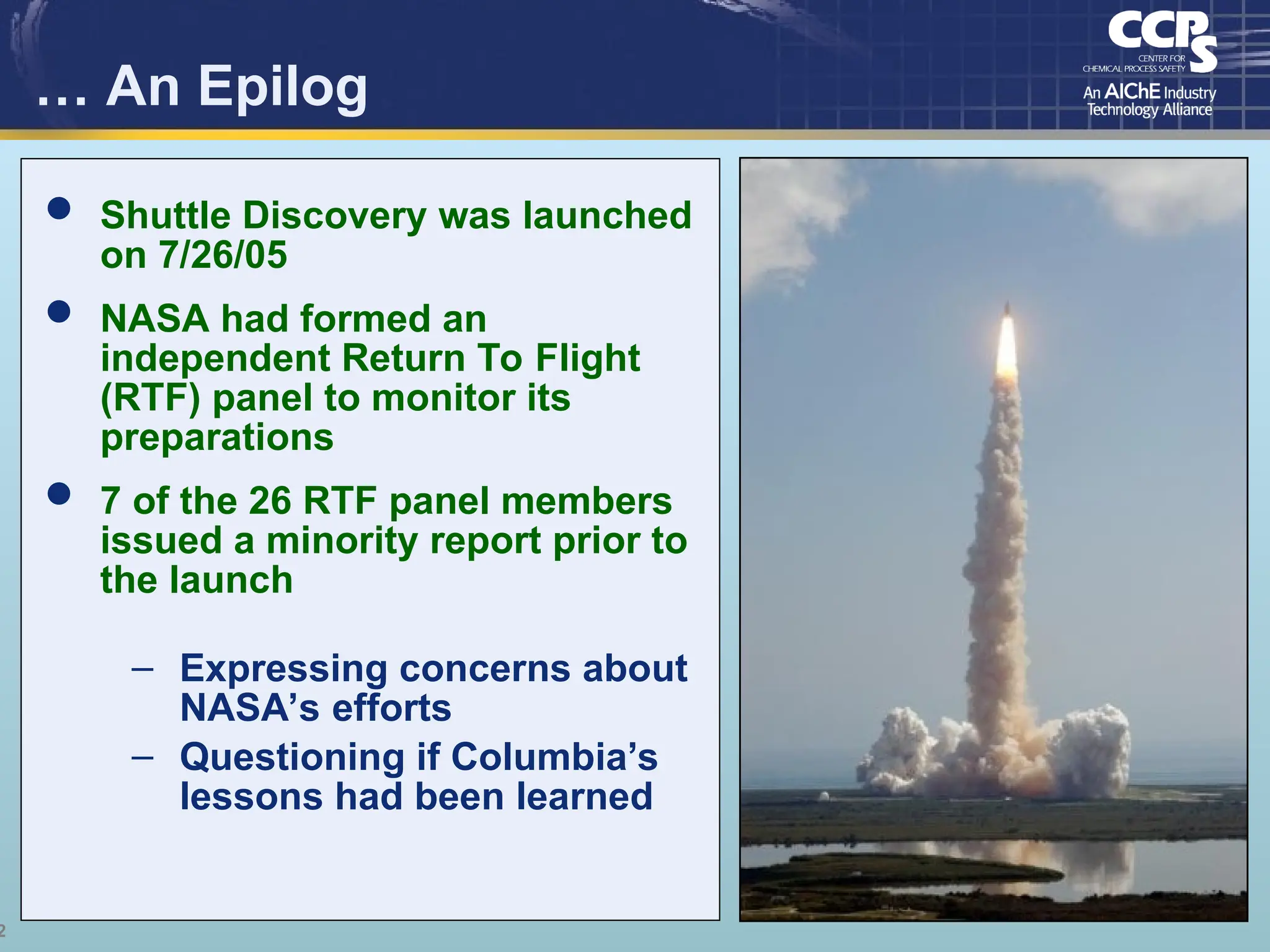2
… An Epilog
 Shuttle Discovery was launched
on 7/26/05
 NASA had formed an
independent Return To Flight
(RTF) panel to monitor its
preparations
 7 of the 26 RTF panel members
issued a minority report prior to
the launch
– Expressing concerns about
NASA’s efforts
– Questioning if Columbia’s
lessons had been learned
 