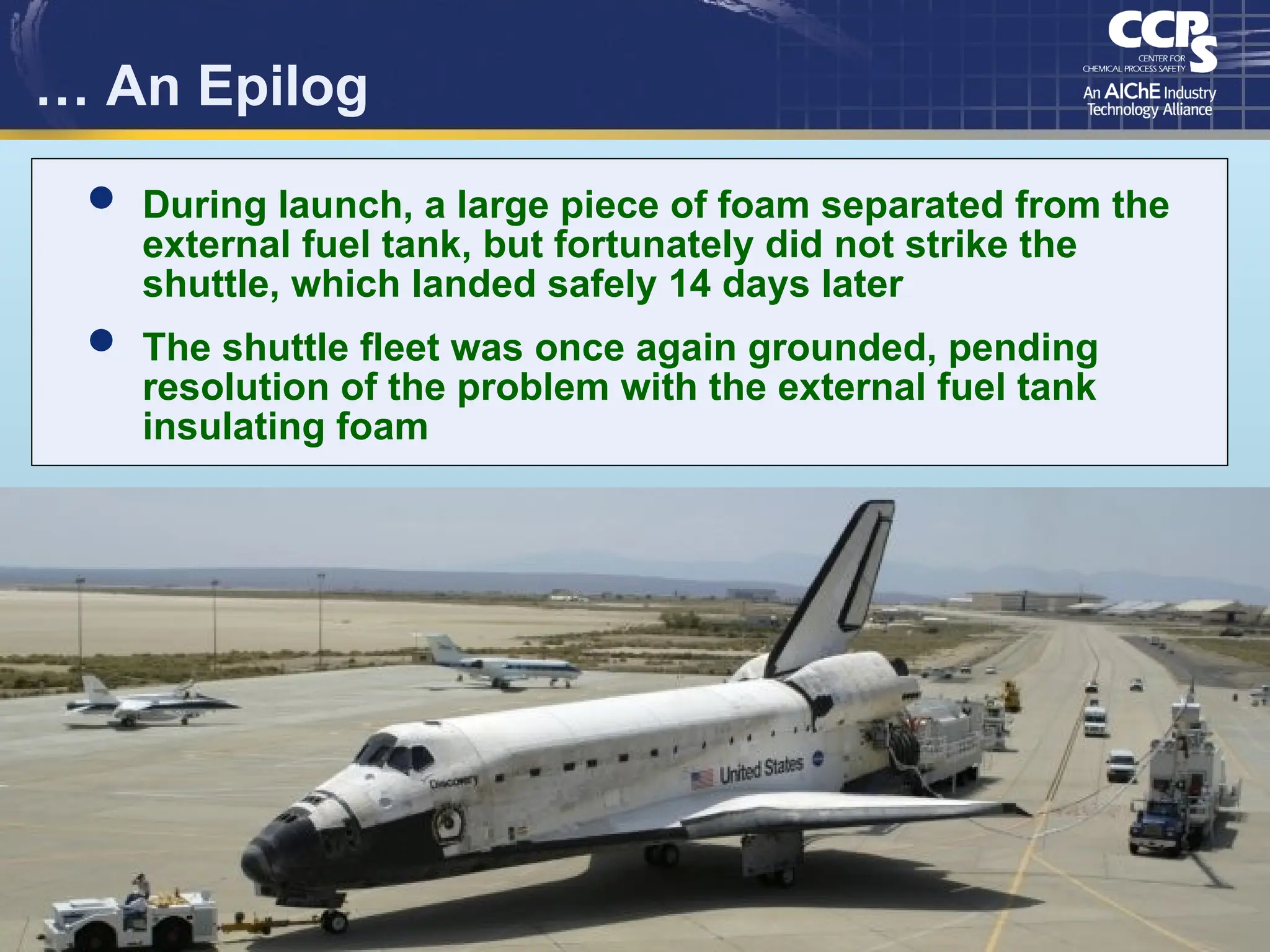 3
… An Epilog
 During launch, a large piece of foam separated from the
external fuel tank, but fortunately did not strike the
shuttle, which landed safely 14 days later
 The shuttle fleet was once again grounded, pending
resolution of the problem with the external fuel tank
insulating foam
 