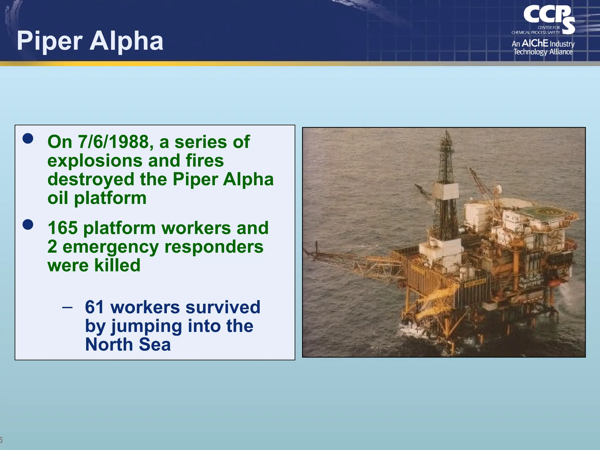 5
Piper Alpha
 On 7/6/1988, a series of
explosions and fires
destroyed the Piper Alpha
oil platform
 165 platform workers and
2 emergency responders
were killed
– 61 workers survived
by jumping into the
North Sea
 