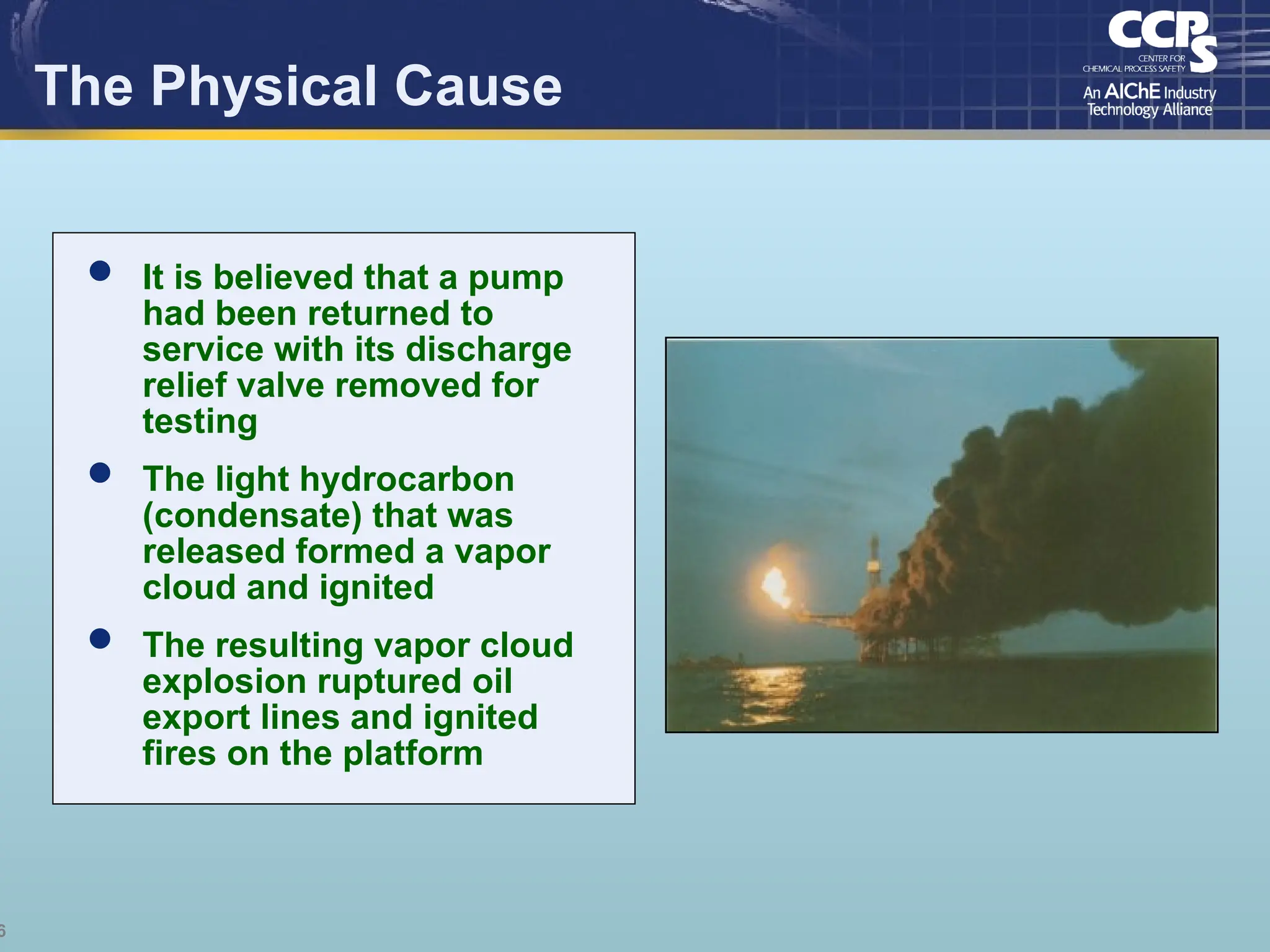 6
The Physical Cause
 It is believed that a pump
had been returned to
service with its discharge
relief valve removed for
testing
 The light hydrocarbon
(condensate) that was
released formed a vapor
cloud and ignited
 The resulting vapor cloud
explosion ruptured oil
export lines and ignited
fires on the platform
 