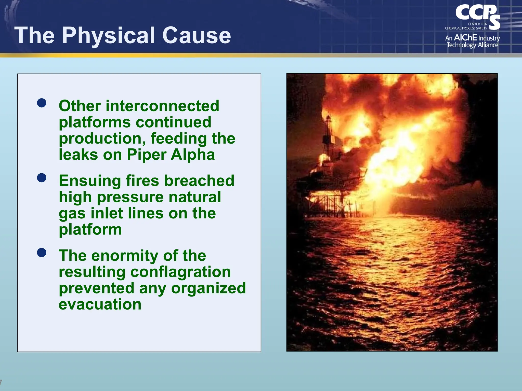 7
The Physical Cause
 Other interconnected
platforms continued
production, feeding the
leaks on Piper Alpha
 Ensuing fires breached
high pressure natural
gas inlet lines on the
platform
 The enormity of the
resulting conflagration
prevented any organized
evacuation
 