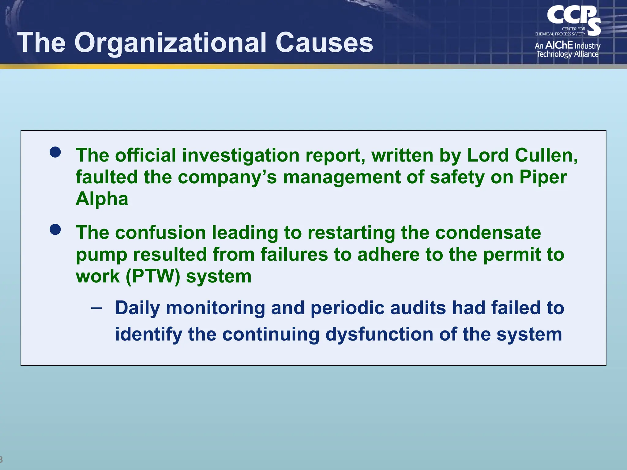 8
The Organizational Causes
 The official investigation report, written by Lord Cullen,
faulted the company’s management of safety on Piper
Alpha
 The confusion leading to restarting the condensate
pump resulted from failures to adhere to the permit to
work (PTW) system
– Daily monitoring and periodic audits had failed to
identify the continuing dysfunction of the system
 