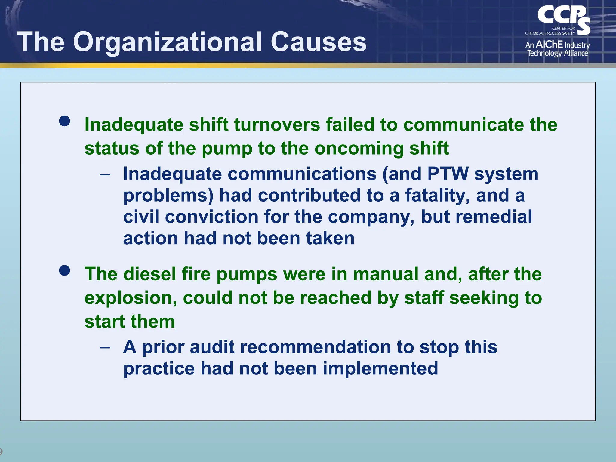 9
The Organizational Causes
 Inadequate shift turnovers failed to communicate the
status of the pump to the oncoming shift
– Inadequate communications (and PTW system
problems) had contributed to a fatality, and a
civil conviction for the company, but remedial
action had not been taken
 The diesel fire pumps were in manual and, after the
explosion, could not be reached by staff seeking to
start them
– A prior audit recommendation to stop this
practice had not been implemented
 