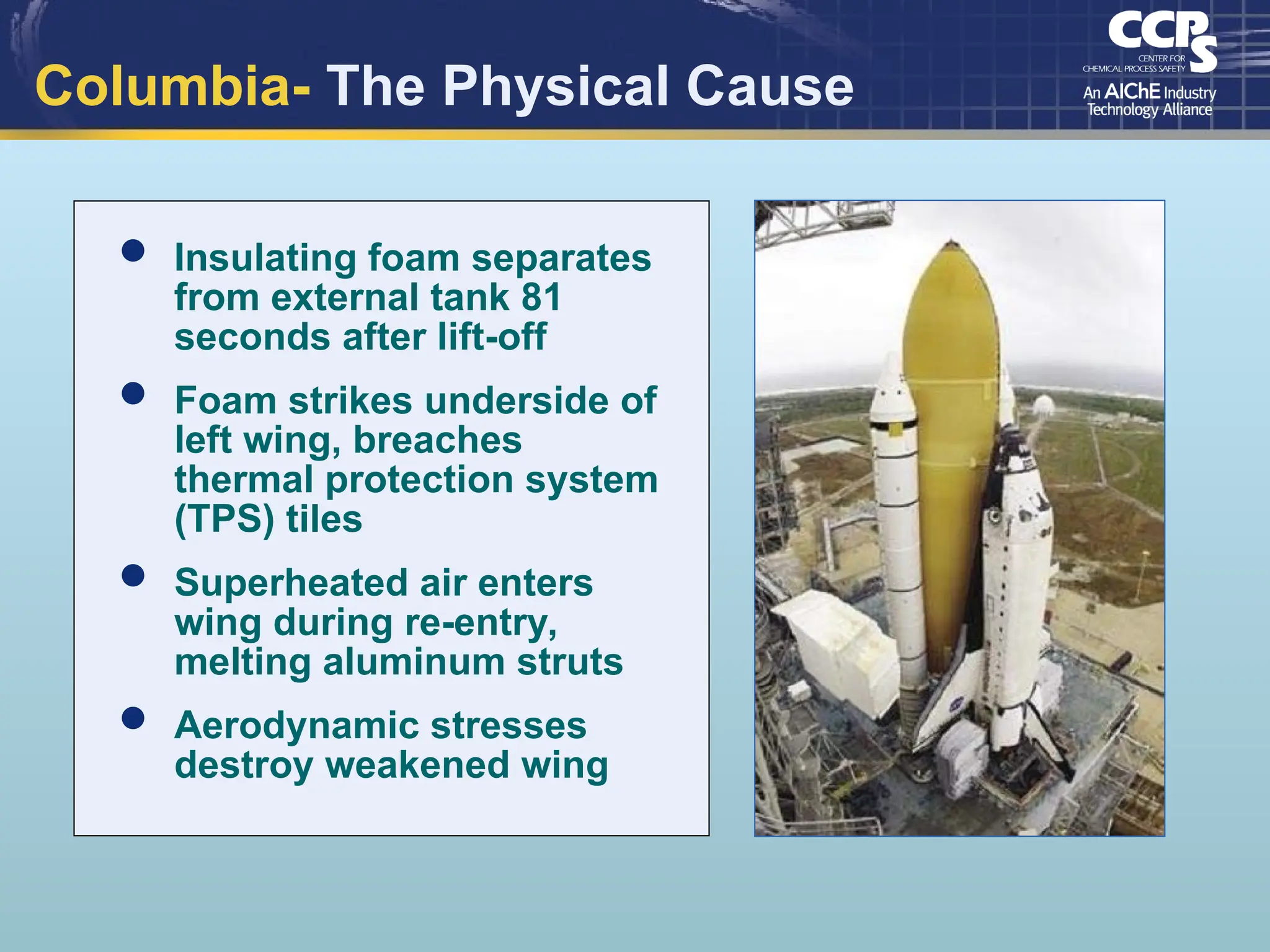 Columbia- The Physical Cause
 Insulating foam separates
from external tank 81
seconds after lift-off
 Foam strikes underside of
left wing, breaches
thermal protection system
(TPS) tiles
 Superheated air enters
wing during re-entry,
melting aluminum struts
 Aerodynamic stresses
destroy weakened wing
 