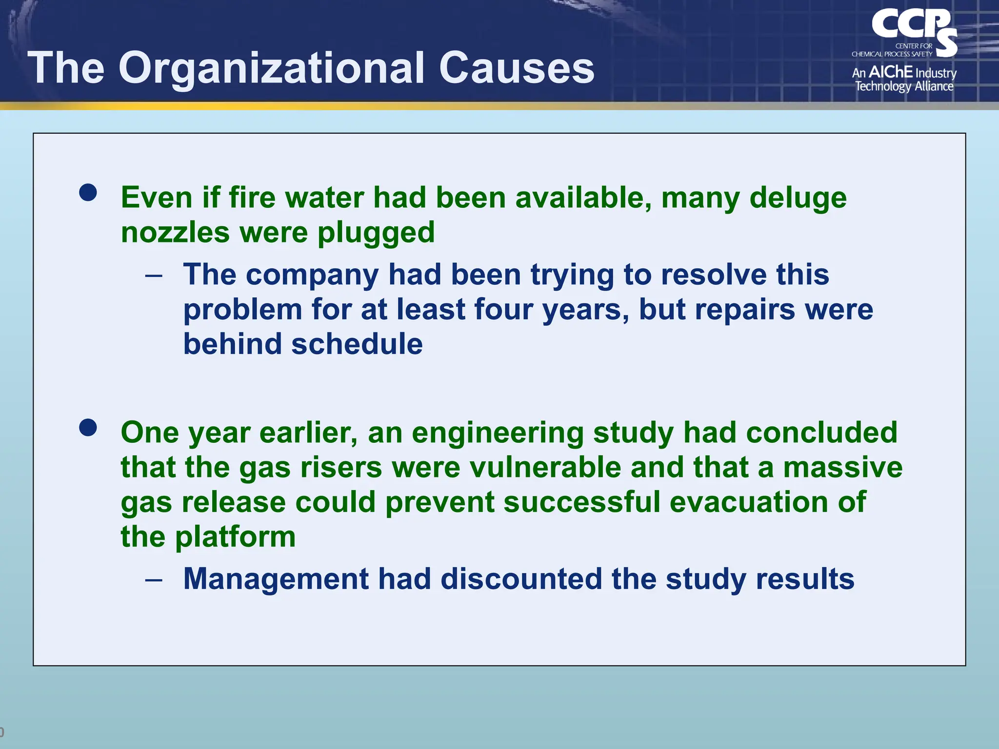 0
The Organizational Causes
 Even if fire water had been available, many deluge
nozzles were plugged
– The company had been trying to resolve this
problem for at least four years, but repairs were
behind schedule
 One year earlier, an engineering study had concluded
that the gas risers were vulnerable and that a massive
gas release could prevent successful evacuation of
the platform
– Management had discounted the study results
 