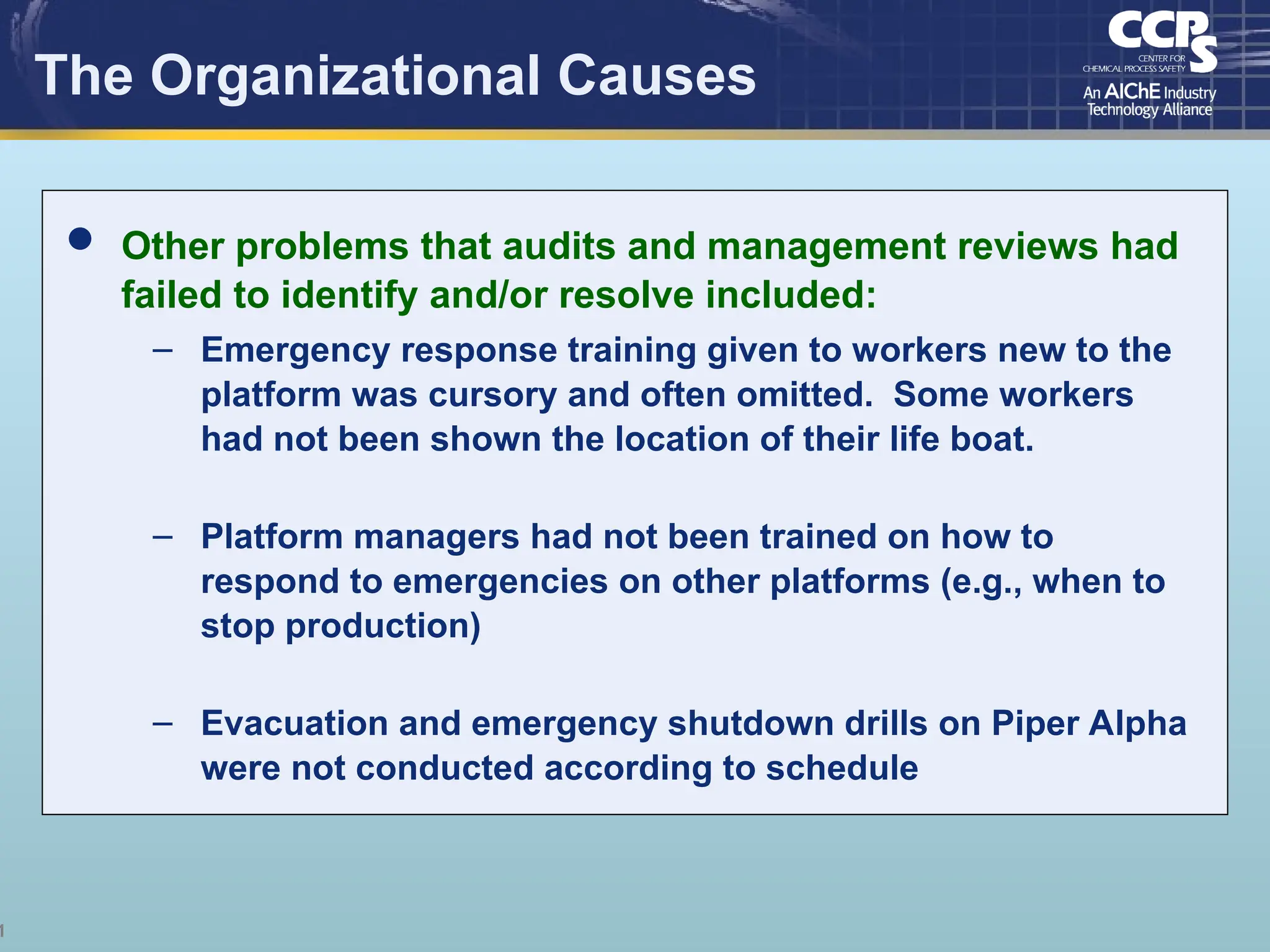 1
The Organizational Causes
 Other problems that audits and management reviews had
failed to identify and/or resolve included:
– Emergency response training given to workers new to the
platform was cursory and often omitted. Some workers
had not been shown the location of their life boat.
– Platform managers had not been trained on how to
respond to emergencies on other platforms (e.g., when to
stop production)
– Evacuation and emergency shutdown drills on Piper Alpha
were not conducted according to schedule
 