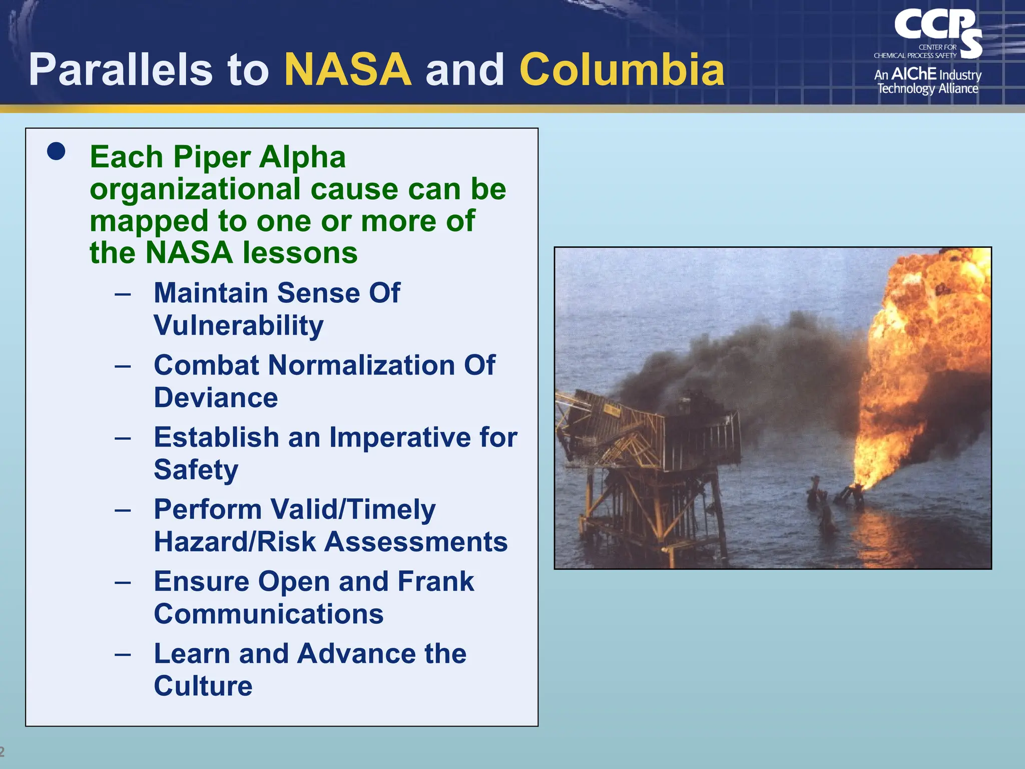 2
Parallels to NASA and Columbia
 Each Piper Alpha
organizational cause can be
mapped to one or more of
the NASA lessons
– Maintain Sense Of
Vulnerability
– Combat Normalization Of
Deviance
– Establish an Imperative for
Safety
– Perform Valid/Timely
Hazard/Risk Assessments
– Ensure Open and Frank
Communications
– Learn and Advance the
Culture
 