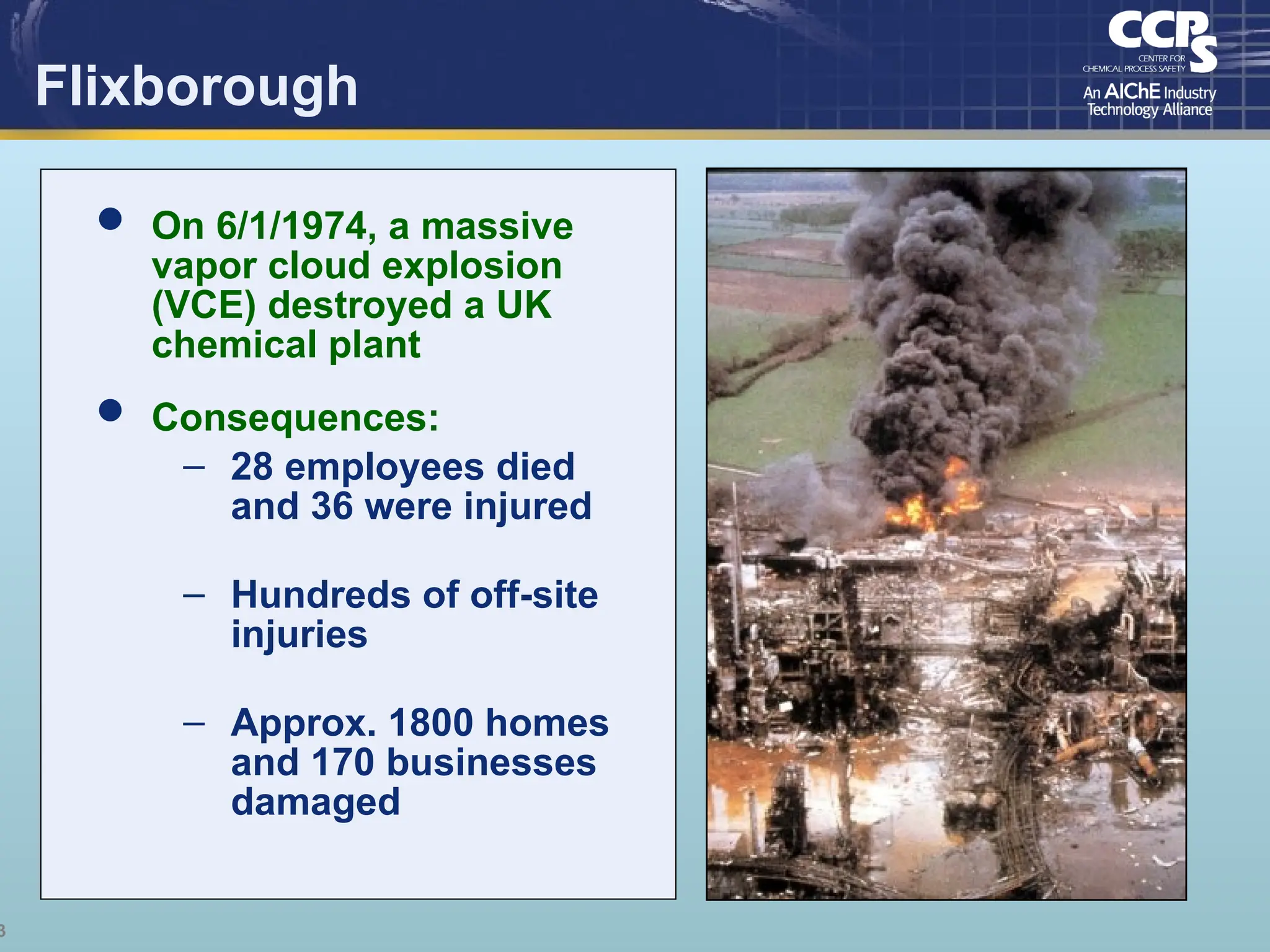 3
Flixborough
 On 6/1/1974, a massive
vapor cloud explosion
(VCE) destroyed a UK
chemical plant
 Consequences:
– 28 employees died
and 36 were injured
– Hundreds of off-site
injuries
– Approx. 1800 homes
and 170 businesses
damaged
 