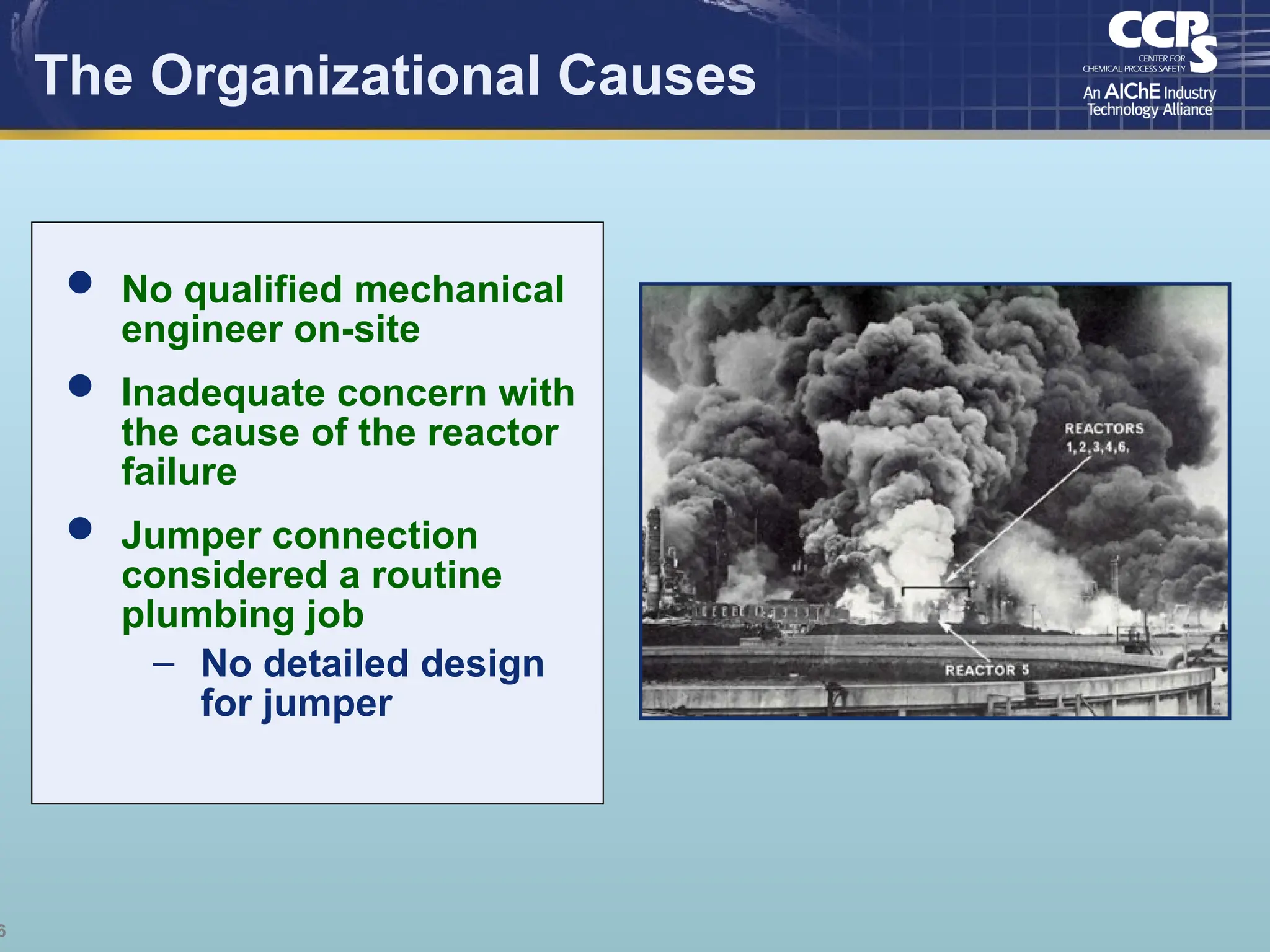 6
The Organizational Causes
 No qualified mechanical
engineer on-site
 Inadequate concern with
the cause of the reactor
failure
 Jumper connection
considered a routine
plumbing job
– No detailed design
for jumper
 