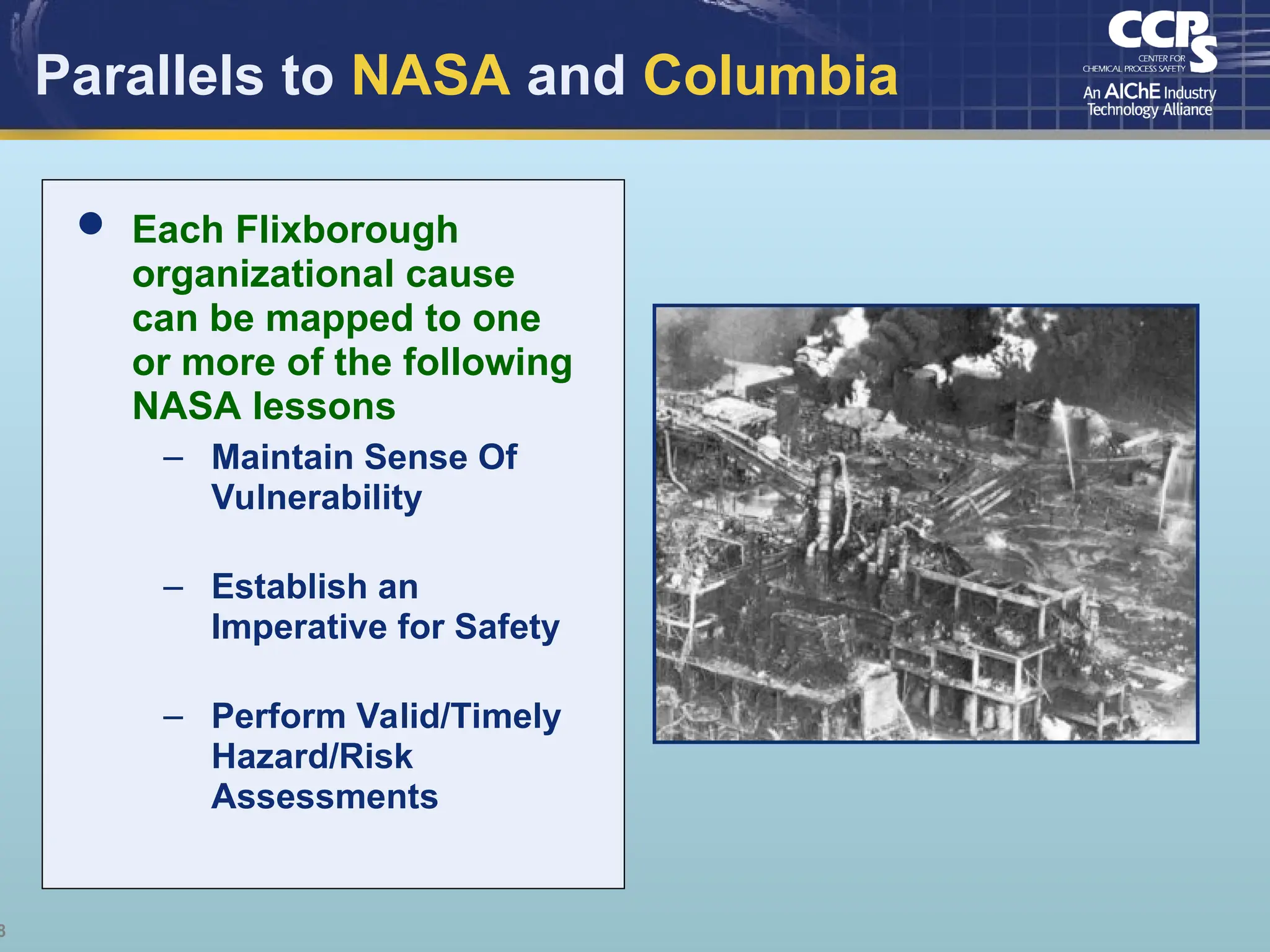 8
Parallels to NASA and Columbia
 Each Flixborough
organizational cause
can be mapped to one
or more of the following
NASA lessons
– Maintain Sense Of
Vulnerability
– Establish an
Imperative for Safety
– Perform Valid/Timely
Hazard/Risk
Assessments
 