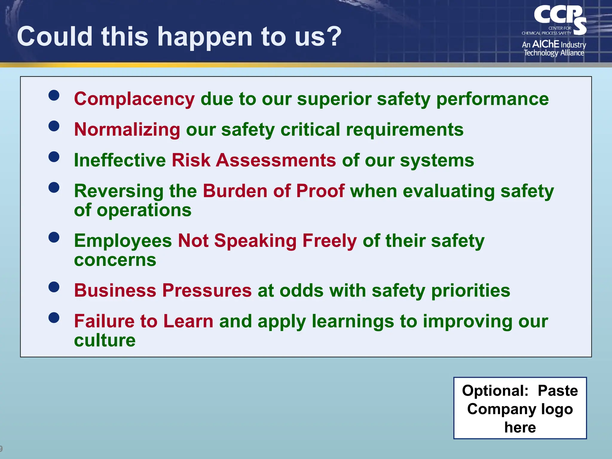 9
Could this happen to us?
Optional: Paste
Company logo
here
 Complacency due to our superior safety performance
 Normalizing our safety critical requirements
 Ineffective Risk Assessments of our systems
 Reversing the Burden of Proof when evaluating safety
of operations
 Employees Not Speaking Freely of their safety
concerns
 Business Pressures at odds with safety priorities
 Failure to Learn and apply learnings to improving our
culture
 