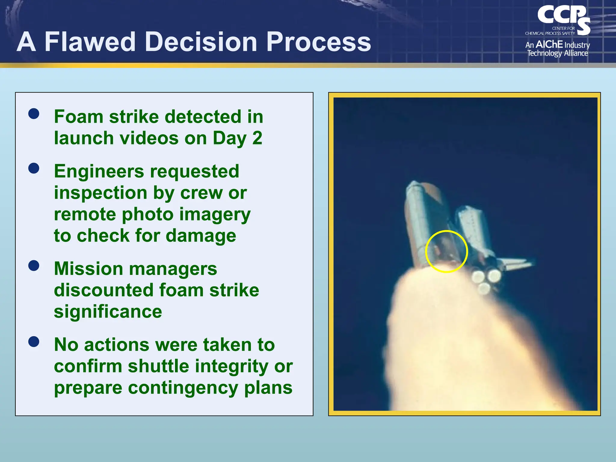 A Flawed Decision Process
 Foam strike detected in
launch videos on Day 2
 Engineers requested
inspection by crew or
remote photo imagery
to check for damage
 Mission managers
discounted foam strike
significance
 No actions were taken to
confirm shuttle integrity or
prepare contingency plans
 