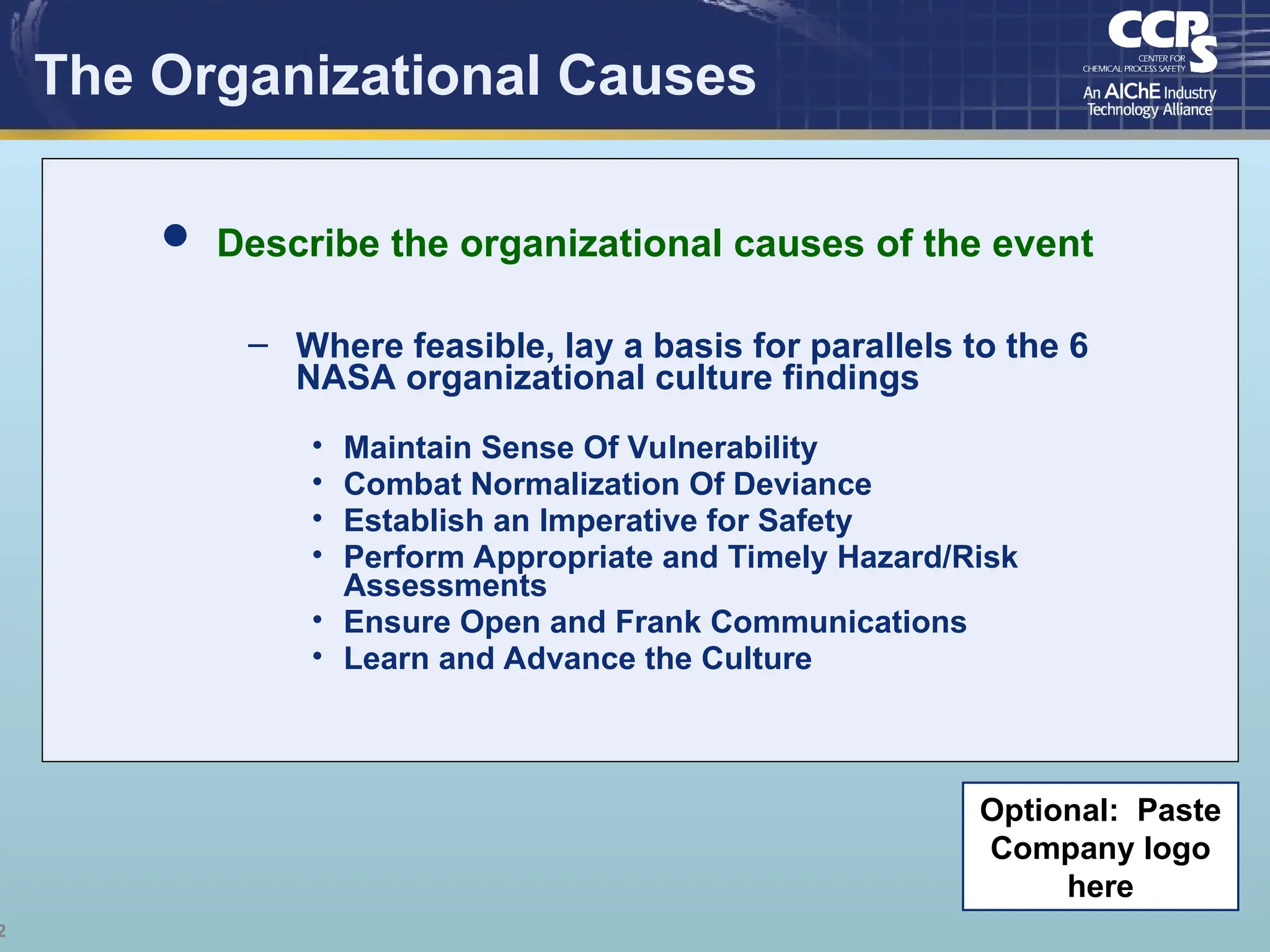 2
The Organizational Causes
 Describe the organizational causes of the event
– Where feasible, lay a basis for parallels to the 6
NASA organizational culture findings
• Maintain Sense Of Vulnerability
• Combat Normalization Of Deviance
• Establish an Imperative for Safety
• Perform Appropriate and Timely Hazard/Risk
Assessments
• Ensure Open and Frank Communications
• Learn and Advance the Culture
Optional: Paste
Company logo
here
 