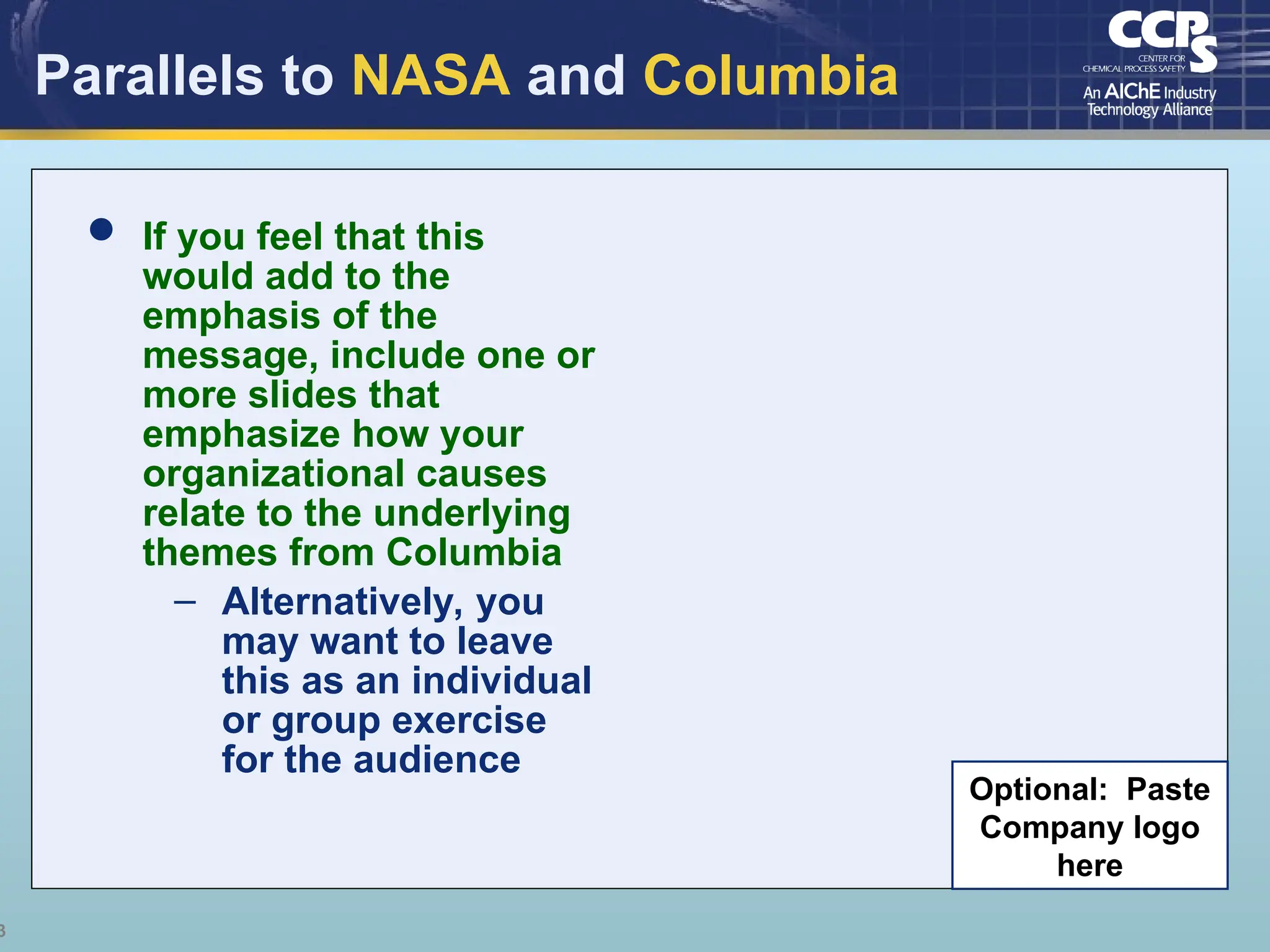 3
Parallels to NASA and Columbia
 If you feel that this
would add to the
emphasis of the
message, include one or
more slides that
emphasize how your
organizational causes
relate to the underlying
themes from Columbia
– Alternatively, you
may want to leave
this as an individual
or group exercise
for the audience
Optional: Paste
Company logo
here
 