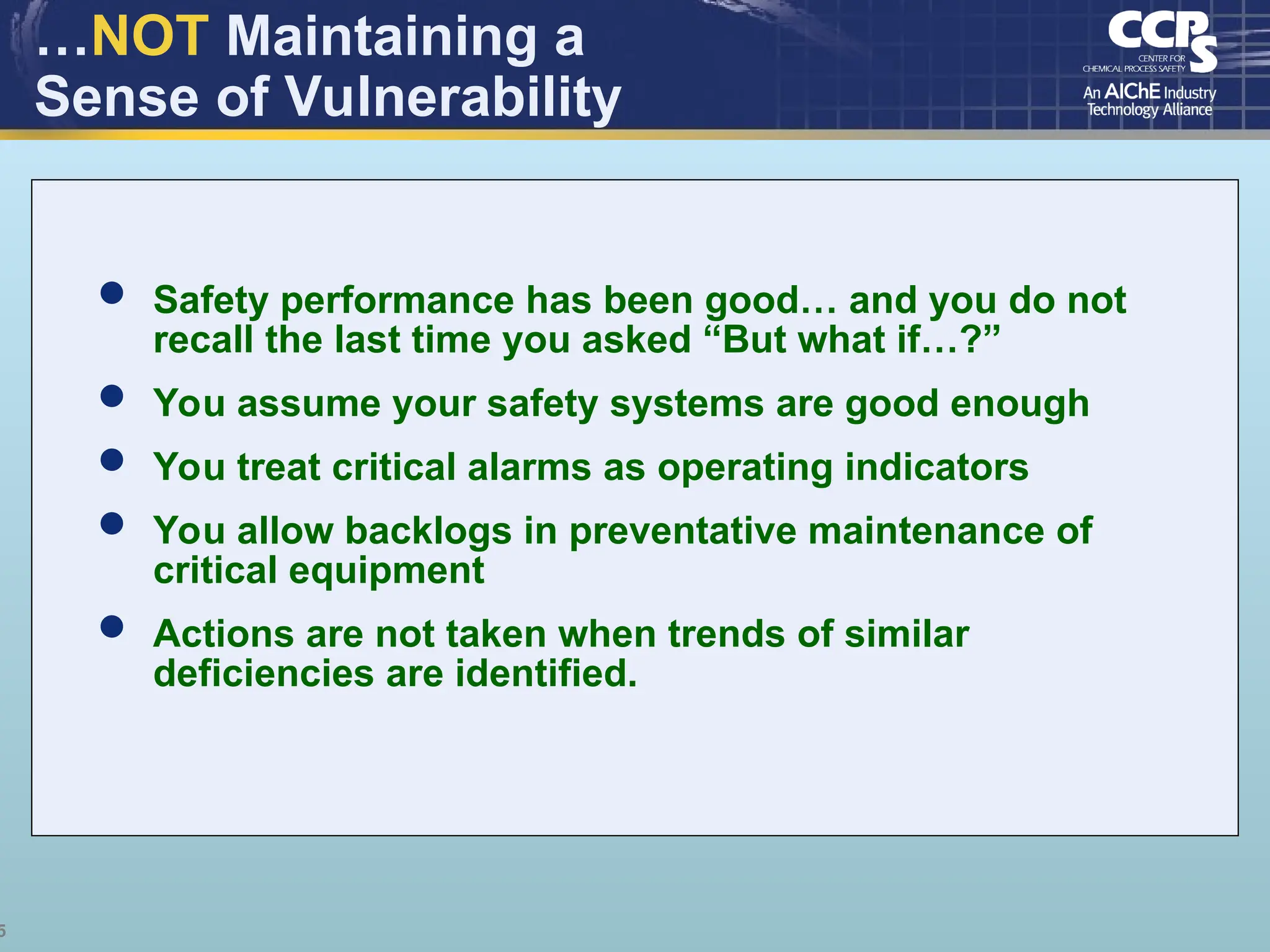 5
…NOT Maintaining a
Sense of Vulnerability
 Safety performance has been good… and you do not
recall the last time you asked “But what if…?”
 You assume your safety systems are good enough
 You treat critical alarms as operating indicators
 You allow backlogs in preventative maintenance of
critical equipment
 Actions are not taken when trends of similar
deficiencies are identified.
 