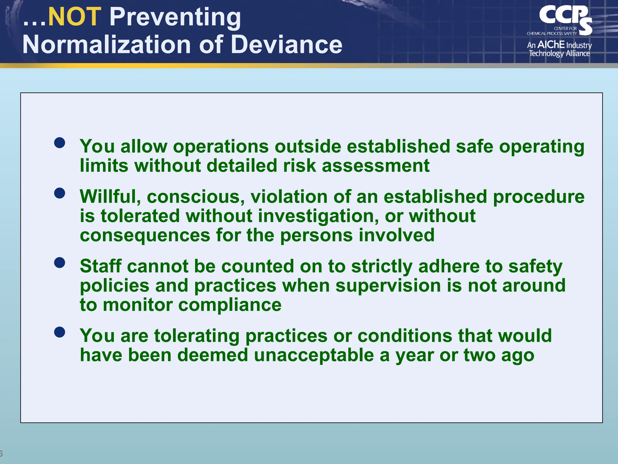 6
…NOT Preventing
Normalization of Deviance
 You allow operations outside established safe operating
limits without detailed risk assessment
 Willful, conscious, violation of an established procedure
is tolerated without investigation, or without
consequences for the persons involved
 Staff cannot be counted on to strictly adhere to safety
policies and practices when supervision is not around
to monitor compliance
 You are tolerating practices or conditions that would
have been deemed unacceptable a year or two ago
 