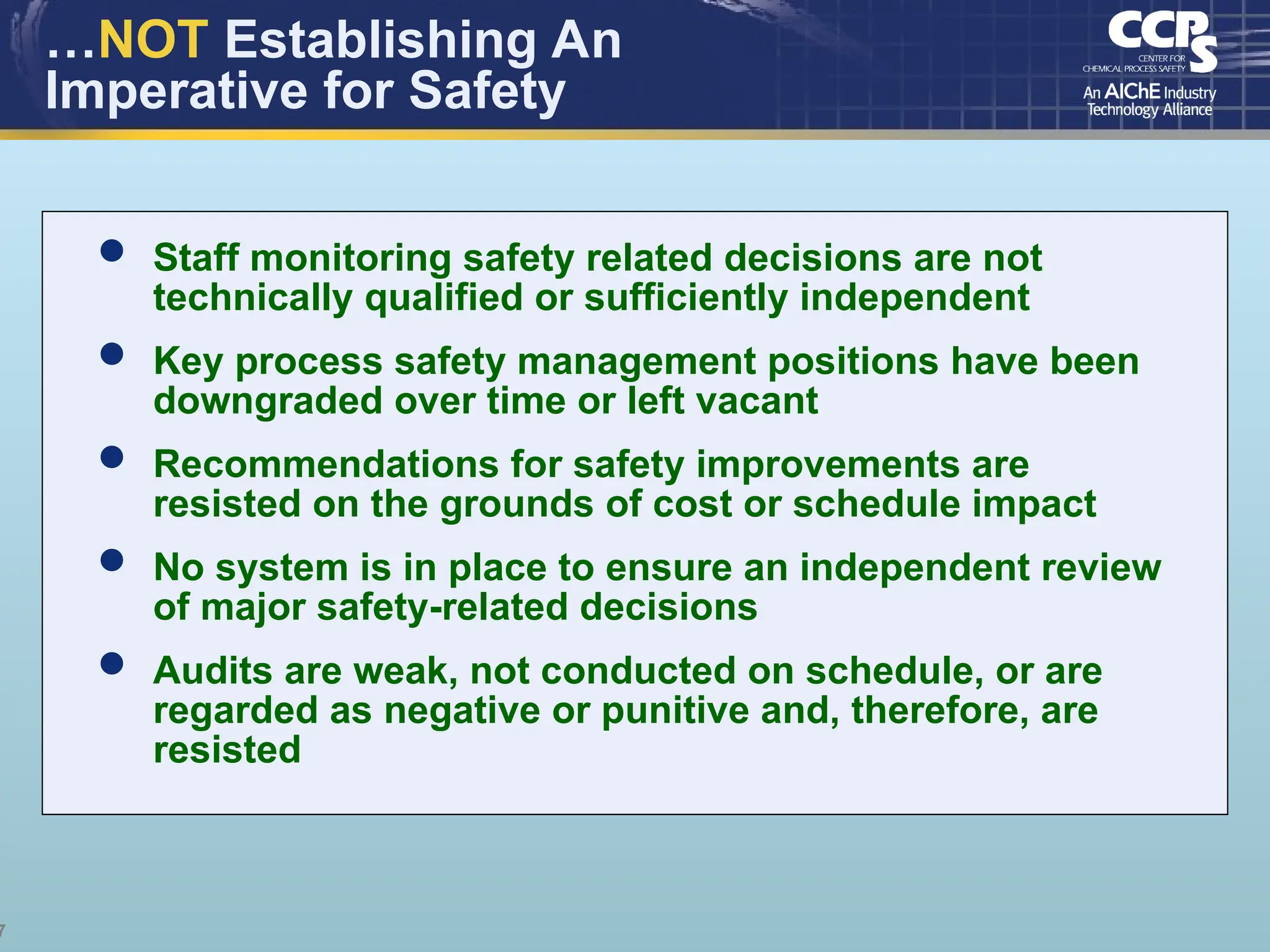 7
…NOT Establishing An
Imperative for Safety
 Staff monitoring safety related decisions are not
technically qualified or sufficiently independent
 Key process safety management positions have been
downgraded over time or left vacant
 Recommendations for safety improvements are
resisted on the grounds of cost or schedule impact
 No system is in place to ensure an independent review
of major safety-related decisions
 Audits are weak, not conducted on schedule, or are
regarded as negative or punitive and, therefore, are
resisted
 